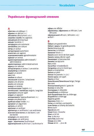 Vocabulaire
Українсько-французький словник
А
абатство une abbaye (f.)
абрикос un abricot (m.)
абсолютно absolument (adv.)
аварійна служба les urgences
авіаційний aéronautique
авіація l'aviation (f.)
автодорога une autoroute
автомобіль une voiture
автор un auteur
авторитарний autoritaire
агентство une agence
агропромисловий agroalimentaire
адвокат un avocat
адміністративний/а administratif/
administrative
адміністративно administrativement
адреса une adresse
актор/актриса un acteur / une actrice
акумулятор la batterie
акцент un accent
але mais
альбом un album
ельзаський alsacien / alsacienne
альянс une alliance
аналіз une analyse
ананас un ananas
англійська мова l'anglais (m.)
англійський / англійська anglais / anglaise
анулювати annuler qqch
апарат un appareil
аплодисменти l'applaudissement (m.)
аптека une pharmacie
арабська мова l'arabe (m.)
аргум ент un argument
артикль un article
архіпелаг un archipel
архітектор un architecte / une architecte
асистент/асистентка un assistant / une
assistante
асоціація une association
атмосфера une ambiance
аудіо- відеотехніка l'audiovisuel
аудіовізуальний audiovisuel / audiovisuelle
афіша une affiche
африканець /африканка un Africain / une
Africaine
африканський africain / africaine (adj.)
ax Bof !
Б
бабуся une grand-mère
бабуся і дідусь les grands-parents
багато beaucoup de
багатство la richesse
бажання l'envie (f.)
бажати avoir envie défaire qqch
бажати чогось désirer qqch
бакалаврат le baccalauréat
бакалія une épicerie
бал un bal
баскетбол le basket(ball)
батарейка une pile électrique
батут un trampoline
батько un père
батьки les parents (m.)(pl.)
бачити щось voir qqch
башта un tour
бельгійський/бельгійська belge / belge
без sans
безкош товний gratuit / gratuite
безпека la sécurité
безпорядок le désordre
безробітний un chômeur
бути безробітним être au chômage
безробіття le chômage
берегти garder
березень mars (m.)
битва un combat, une bataille
поле битви un champ de bataille
бігти courir
бідний pauvre
білий blanc / blanche
білет un billet
біль la douleur
мати біль avoir mal
більше plus (de)
більше ні n e ... plus de
 