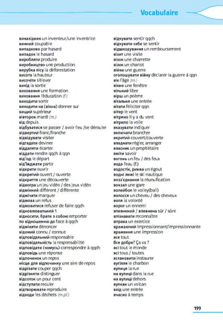 Vocabulaire
винахідник un inventeur/une inventrice
винний coupable
випадково par hasard
випадок le hasard
виробляти produire
виробництво une production
вирубка лісу la déforestation
висота la hauteur
височіти s'élever
вихід la sortie
виховання une formation
виховання l'éducation (f.)
виходити sortir
виходити на (вікна) donner sur
вищий supérieur
вівторок mardi (m.)
від depuis
відбуватися se passer / avoir lieu /se dérouler
відвертий franc/franche
відвідувати visiter
відгадати deviner
віддаляти écarter
віддати rendre qqch à qqn
від'ізд le départ
від'їжджати partir
відкрити ouvrir
відкритий ouvert / ouverte
відкриття une découverte
відеогра un jeu vidéo / des jeux vidéo
відмінний différent / différente
відмічати marquer
відмова un refus
відмовитися refuser de faire qqch
відновлювальний 1
відносити, брати з собою emporter
по відношенню до face à qqch
відміняти dénoncer
відомий connu / connue
відповідальний responsable
відповідальність la responsabilité
відповідати (чомусь) correspondre à qqch
відповідь une réponse
відпочинок un repos
місце для відпочинку une aire de repos
відрізати couper qqch
відрізняти distinguer
відсоток un pour cent
відступати reculer
відтворювати reproduire
відходи les déchets (m.pl.)
відчувати sentir qqch
відчувати себе se sentir
відшкодування un remboursement
візит une visite
візок une charrette
візок un chariot
війна une guerre
оголошувати війну déclarer la guerre à qqn
вік l'âge (m.)
вікно une fenêtre
вільний libre
вірш un poème
вітальня une entrée
вітати féliciter qqn
вітер le vent
вітряно II y a du vent
вітрило la voile
вказувати indiquer
включати brancher
вкритий couvert/couverte
владнати régler, arranger
власник un proptiétaire
вміти savoir
вогонь un feu / des feux
вода l'eau (f.)
водостік, ринва un égout
водні лижі le ski nautique
возз'єднання la réunufication
вокзал une gare
волейбол le volley(ball)
волосся un cheveu / des cheveux
воля la volonté
ворог un ennemi
впевнений / впевнена sûr / sûre
впізнавати reconnaître
вправа un exercice
вражаючий impressionnant/impressionnante
враження une impression
все tout
Все добре? Ça va ?
всі tout le monde
всі tous / toutes
встановити instaurer
вугілля le charbon
вулиця la rue
на вулиці dans la rue
на вулиці dehors
вулкан un volcan
вхід une entrée
вчасно à temps
199
 