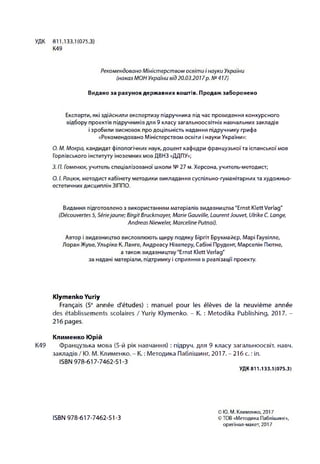 Рекомендовано Міністерством освіти і науки України
(наказ МОН України від 20.03.2017р. N<>417)
Видано за рахунок держ авних кош тів. Продаж заборонено
УДК 811.133.1(075
К49
Експерти, які здійснили експертизу підручника під час проведення конкурсного
відбору проектів підручників для 9 класу загальноосвітніх навчальних закладів
і зробили висновок про доцільність надання підручнику грифа
«Рекомендовано Міністерством освіти і науки України»:
О. М. Мокра, кандидат філологічних наук, доцент кафедри французької та іспанської мов
Горлівського інституту іноземних мов ДВНЗ «ДДПУ»;
3. П. Гоменюк, учитель спеціалізованої школи № 27 м. Херсона, учитель-методист;
О. І. Рацюк, методист кабінету методики викладання суспільно-гуманітарних та художньо-
естетичних дисциплін ЗІППО.
Видання підготовлено з використанням матеріалів видавництва "Ernst Klett Verlag"
(Découvertes 5, Sériejaune; Birgit Bruckmayer, Marie Oauville, LaurentJouvet, Ulrike C. Lange,
Andreas Nieweler, Marceline Putnai).
Автор і видавництво висловлюють щиру подяку Біргіт Брукмайєр, Марі Гаувілле,
Лоран Жуве, Ульріке К. Ланге, Андреасу Нівелеру, Сабіні Прудент, Марселін Пютне,
а також видавництву "Ernst Klett Verlag"
за надані матеріали, підтримку і сприяння в реалізації проекту.
Klymenko Yuriy
Français (5е année d'études) : manuel pour les élèves de la neuvième année
des établissements scolaires / Yuriy Klymenko. - K. : Metodika Publishing, 2017. -
216 pages.
Клименко Юрій
K49 Французька мова (5-й рік навчання) : підруч. для 9 класу загальноосвіт. навч.
закладів / Ю. М. Клименко. - К. : Методика Паблішинг, 2017. - 21 б с. : іл.
ISBN 978-617-7462-51-3
У Д К 8 1 1 .1 3 3 .1 ( 0 7 5 .3 )
ISBN 978-617-7462-51-3
© Ю . М . К л и м е н к о , 2 0 1 7
© T O B « М е т о д и к а П а б л іш и н г» ,
о р и гін а л -м а к е т , 2 0 1 7
 