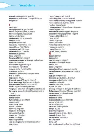 Vocabulaire
вчений un savant/une savante
вчитель un professeur / une professeure
вчора hier
Г
газ le gaz
газ природний le gaz naturel
газета un journal / des journaux
газований gazeux / gazeuse
галузь un domaine
гаманець un porte-monnaie
гамір le bruit
гандбол le hand-ball
гармоніка l'harmonica (m.)
гарний beau / bel / belle
гарна погода II fait beau
гарячий chaud / chaude
генерал un général
геній un génie
Геніально! C'était génial !
гідроелектроенергія l'énergie hydraulique
гілка une branche
гімнастика la gymnastique
гіпотеза une hypothèse
гість un invité / une invitée
гітара une guitare
глядач un spectateur/une spectatrice
гнів la colère
година une heure
О котрій годині? À quelle heure ?
О пів на восьму Sept heures et demie
Котра година? Quelle heure est-il ?
Сьома година II est sept heures.
Чверть на восьму II est sept heures et quart.
За чверть сьома II est sept heures moins le
quart.
голова la tête
голод la faim
бути голодним avoir faim
голос la voix
голосувати voter
готель un hôtel
готувати préparer
гора une montagne
готовий prêt/prête
гра un jeu / des jeux
градус un degré
грам un gramme
навчання грамоти l'alphabétisation (f.)
грати jouer
грати (в якусь гру) jouer à
грати y футбол jouer au football
грати на музичному інструменті jouer de
грати на піаніно jouer du piano
гриб un champignon
громадянин un citoyen / une citoyenne
гроші l'argent (m.)
кишенькові гроші l'argent de poche
заробляти гроші gagner de l'argent
грудень décembre (m.)
грунт un sol
група un groupe
група une bande
гуманітарний humanitaire
гумка une gomme
гумор l'humour (m.)
густий épais / épaisse
давати donner
далеко loin
дані les coordonnées (f.)
дарувати offrir qqch à qqn
дах un toit
двері une porte
двоюрідний брат, кузен un cousin
двоюрідна сестра, кузина une cousine
де où
будь-де n'importe où
декілька quelques (pl.), plusieurs
декілька разів plusieurs fois
дельфін un dauphin
день un jour ; une journée
в день par jour
діоксид вуглецю le dioxyde de carbone
Доброго дня! Bonjour ! Bonne journée !
департамент un département
держава un état
дерево un arbre
деревообробник un ébeniste
десерт un dessert
десь quelque part
детектив un flm policier
дзюдо le judo
дивитися regarder
дивний bizarre, drôle / drôle
дивний dingue (fam.)
дискусія une discussion
дія una action
діяти agir
діяч (політичний) un homme politique
200
 