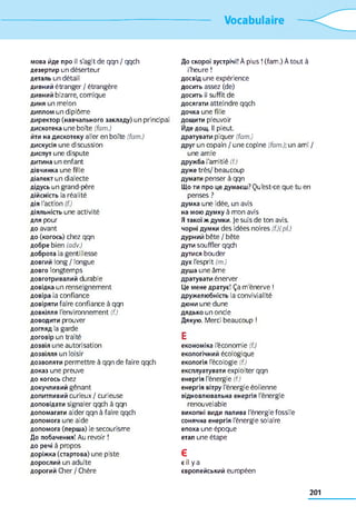 Vocabulaire
мова йде про il s'agit de qqn / qqch
дезертир un déserteur
деталь un détail
дивний étranger / étrangère
дивний bizarre, comique
диня un melon
диплом un diplôme
директор (навчального закладу) un principal
дискотека une boîte (fam.)
йти на дискотеку aller en boîte (fam.)
дискусія une discussion
диспут une dispute
дитина un enfant
дівчинка une fille
діалект un dialecte
дідусь un grand-père
дійсність la réalité
дія l'action (f.)
діяльність une activité
для pour
до avant
до (когось) chez qqn
добре bien (adv.)
доброта la gentillesse
довгий long / longue
довго longtemps
довготривалий durable
довідка un renseignement
довіра la confiance
довіряти faire confiance à qqn
довкілля l'environnement (f.)
доводити prouver
догляд la garde
договір un traité
дозвіл une autorisation
дозвілля un loisir
дозволяти permettre à qqn de faire qqch
доказ une preuve
до когось chez
докучливий gênant
допитливий curieux / curieuse
доповідати signaler qqch à qqn
допомагати aider qqn à faire qqch
допомога une aide
допомога (перша) le secourisme
До побачення! Au revoir !
до речі à propos
доріжка (стартова) une piste
дорослий un adulte
дорогий Cher / Chère
До скорої зустрічі! À plus ! (fam.) À tout à
l'heure !
досвід une expérience
досить assez (de)
досить il suffit de
досягати atteindre qqch
дочка une fille
дощити pleuvoir
Йде дощ. Il pleut,
дратувати piquer (fam.)
друг un copain / une copine (fam.); un ami /
une amie
дружба l'amitié (f.)
дуже très/ beaucoup
думати penser à qqn
Що ти про це думаєш? Qu'est-ce que tu en
penses ?
думка une idée, un avis
на мою думку à mon avis
Я такої ж думки. Je suis de ton avis.
чорні думки des idées noires (f.)(pl.)
дурний bête / bête
дути souffler qqch
дутися bouder
дух l'esprit (m.)
душа une âme
дратувати énerver
Це мене дратує! Ça m'énerve !
дружелюбність la convivialité
дюни une dune
дядько un oncle
Дякую. Merci beaucoup !
E
економіка l'économie (f.)
екологічний écologique
екологія l'écologie (f.)
експлуатувати exploiter qqn
енергія l'énergie (f.)
енергія вітру l'énergie éolienne
відновлювальна енергія l'énergie
renouvelable
викопні види палива l'énergie fossile
сонячна енергія l'énergie solaire
епоха une époque
етап une étape
Є
є il y a
європейський européen
201
 