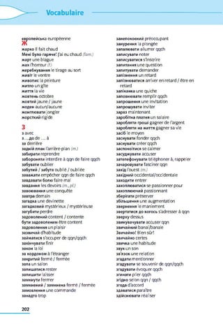 Vocabulaire
європейська européenne
жарко II fait chaud
Мені було гаряче! J'ai eu chaud (fam.)
жарт une blague
жах l'horreur (f.)
жеребкування le tirage au sort
живіт le ventre
живопис la peinture
житло un gîte
життя la vie
жовтень octobre
жовтий jaune / jaune
жоден aucun/aucune
жонглювати jongler
жорсткий rigide
3
3avec
3 ....Д 0 d e ... à
за derrière
задній план l'arrière-plan (m.)
забирати reprendre
забороняти interdire à qqn de faire qqch
забувати oublier
забутий / забута oublié / oubliée
заважати empêcher qqn de faire qqch
завдавати болю faire mal
завдання les devoirs (m.,pl.)
завоювання une conquête
завтра demain
загадка une devinette
загадковий mystérieux / mystérieuse
загубити perdre
задоволений content / contente
бути задоволеним être content
задоволення un plaisir
зазвичай d'habitude
займатися s'occuper de qqn/qqch
закінчувати finir
закон la loi
за кордоном à l'étranger
закритий fermé / fermée
зала un salon
залишатися rester
залишити laisser
замкнути fermer
замкнений / замкнена fermé / fermée
замовлення une commande
занадто trop
занепокоєний préoccupant
занурення la plongée
запалювати allumer qqch
записувати noter
записуватися s'inscrire
запитання une question
запитувати demander
запізнення un retard
запізнюватися arriver en retard / être en
retard
запіканка une quiche
заповнювати remplir qqch
запрошення une invitation
запрошувати inviter
зараз maintenant
заробітна платня un salaire
заробляти гроші gagner de l'argent
заробляти на життя gagner sa vie
засіб le moyen
заснувати fonder qqch
заснувати créer qqch
заспокоїтися se calmer
засуджувати accuser
зателефонувати téléphoner à; rappeler
зачаровувати fasciner qqn
захід l'ouest (m.)
західний occidental/occidentale
заходити entrer
захоплюватися se passionner pour
захоплюючий passionnant
зберігати préserver
збільшення une augmentation
звернення le maniement
звертатися до когось s'adresser à qqn
зверху dessus
звинувачувати accuser qqn
звичайний banal/banale
Звичайно! Bien sûr!
звичайно certes
звичка une habitude
звук un son
зв'язок une relation
згадати mentionner
згадувати se souvenir de qqn/qqch
згадувати évoquer qqch
згинати plier qqch
згідно selon qqn / qqch
згода d'accord
здаватися paraître
здійснювати réaliser
202
 