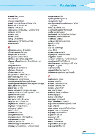 Vocabulaire
ніжний doux/douce
ніч une nuit
ніякий, жодний nul
новий nouveau / nouvel / nouvelle
Новий рік le nouvel an
новини l'actualité
новенький un nouveau / une nouvelle
нога une jambe
нога un pied
пішки à pied
номер un numéro
нормальний normal / normale
носити porter
O
обговорення une discussion
обговорювати discuter
Обережно! Attention !
об'єднання une alliance
обійтися без чогось se passer
обидва, обидві tous les deux / toutes les
deux
обирати choisir
обладнання le matériel
обмін un échange
обожнювати adorer
об'єднання la réunification
овочі des légumes (m.)
оголошення une annonce
оголошувати déclarer qqch à qqn
оголошувати війну déclarer la guerre à qqn
один, одна seul / seule
водночас à la fois
одружуватися se marier avec qqn
одяг un vêtement, les fringues (f.) (fam.)
одягати mettre qqch
одягатися s'habiller
око, очі un œil / des yeux
округ un arrondissement
окуляри des lunettes (f.)(pl.)
окупація l'occupation (f.)
олівець un crayon
олія l'huile (f.)
оливка une olive
описувати décrire
опитування une interrogation
опитування sondage
опір une résistance
оплески l'applaudissement (m.)
оповідач un narrateur / une narratrice
опорожнити vider
організувати organiser
орендувати louer
оригінальний / оригінальна original /
originale
осінь l'automne (m.)
осмілюватися oser faire qqch
особа une personne
особливий particulier/particulière
особливо particulièrement
особливо surtout
останній dernier / dernière
острів une île
ОСЬ voilà
ось так comme ça
отже donc
отримувати recevoir
отримувач un destinataire
отрута un poison
офіціант un serveur / une serveuse
офіційний officiel/officielle
офіційна мова une langue officielle
охорона la garde
оцінка la note
середній бал la moyenne
оцінювати apprécier qqn / qqch
П
падіння une chute
палець un doigt
паливо un combustible
паливо un carburant
пальма un palmier
пан un monsieur
пані une dame, madame
папір le papier
папка un classeur
папуга un perroquet
пара (сімейна) un couple
парашутний спорт le parahutisme
парк un parc
парк розваг un parc d'attractions
пароль un mot de passe
партнер un partenaire
пауза une pause
пацюк un rat
пекло l'enfer (m.)
пенал une trousse
перевага un avantage
перевертати tourner
 