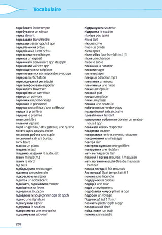 Vocabulaire
перебивати interrompre
перебування un séjour
перед devant
передавати transmettre
передати passer qqch à qqn
передбачений prévu
передбачено il est prévu
перезарядити recharger
переказ un exposé
переконати convaincre qqn de qqch
перемагати vaincre qqn
переміщатися se déplacer
переписуватися correspondre avec qqn
перерва la récréation
переслідуваний persécuté
перетелефонувати rappeler
переходити traverser
перехрестя un carrefour
перець un poivron
персонаж un personnage
персонал le personnel
перукар un coiffeur / une coiffeuse
перша la première
перший le premier
пиво une bière
пильний vigilant
пиріг un gâteau / des gâteaux, une quiche
писати щось комусь écrire
письмова робота une copie
письмовий стіл un bureau
пити boire
піаніно un piano
південь le sud
південно-західний le sudouest
північ minuit (m.)
північ le nord
під sous
підбадьорити encourager
підземка un souterrain
підкреслювати signer
підліток un adolescent
піднімати, підніматися monter
підніматися se lever
підозра un soupçon
підозрювати soupçonner qqn de qqch
підпис une signature
підписувати signer
підтримка le soutien
підприємство une entreprise
підтримувати subvenir
підтримувати soutenir
підтримка le soutien
пізніше peu après
пізно tard
пік une cime
пілот un pilote
після après
після обіду l'après-midi (m.) (f.)
пісня une chanson
пісок le sable
плавання la natation
плавати nager
платити payer
плеєр un baladeur mp3
племінник un neveu
племінниця une nièce
плече une épaule
плоский plat
площа une place
пляж une plage
пляшка une bouteille
побачення un rendez-vous
позашкільний extrascolaire
привабливий tentant
призначити побачення donner un rendez-
vous à qqn
поважати когось respecter
повертати tourner
повертатися rentrer, revenir, retourner
повідомлення un message
повітря l'air
повітряна куля une mongolfière
повторення une révision
мати вигляд avoir l'air
поганий / погана mauvais / mauvaise
мати поганий настрій être de mauvaise
humeur
погана погода II fait mauvais
Яка погода? Quel temps fait-il ?
пожежа une incendie
подарунок un cadeau
подвір'я une cour
подія un évènement
подобатися комусь plaire à qqn
подорож un voyage
Подумаєш! Zut ! (fam.)
позичати prêter qqch à qqn
позолочений doré
поїзд, потяг un train
пожежа un incendie
208
 