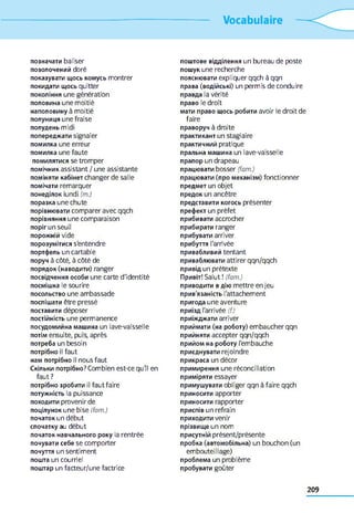 Vocabulaire
позначати baliser
позолочений doré
показувати щось комусь montrer
покидати щось quitter
покоління une génération
половина une moitié
наполовину à moitié
полуниця une fraise
полудень midi
попереджати signaler
помилка une erreur
помилка une faute
помилятися se tromper
помічник assistant / une assistante
поміняти кабінет changer de salle
помічати remarquer
понеділок lundi (m.)
поразка une chute
порівнювати comparer avec qqch
порівняння une comparaison
поріг un seuil
порожній vide
порозумітися s'entendre
портфель un cartable
поруч à côté, à côté de
порядок (наводити) ranger
посвідчення особи une carte d'identité
посмішка le sourire
посольство une ambassade
поспішати être pressé
поставити déposer
постійність une permanence
посудомийна машина un lave-vaisselle
потім ensuite, puis, après
потреба un besoin
потрібно il faut
нам потрібно il nous faut
Скільки потрібно? Combien est-ce qu'il en
faut ?
потрібно зробити il faut faire
потужність la puissance
походити provenir de
поцілунок une bise (fam.)
початок un début
спочатку au début
початок навчального року la rentrée
почувати себе se comporter
почуття un sentiment
пошта un courriel
поштар un facteur/une factrice
поштове відділення un bureau de poste
пошук une recherche
пояснювати expliquer qqch à qqn
права (водійські) un permis de conduire
правда la vérité
право le droit
мати право щось робити avoir le droit de
faire
праворуч à droite
практикант un stagiaire
практичний pratique
пральна машина un lave-vaisselle
прапор un drapeau
працювати bosser (fam.)
працювати (про механізм) fonctionner
предмет un objet
предок un ancêtre
представити когось présenter
префект un préfet
прибивати accrocher
прибирати ranger
прибувати arriver
прибуття l'arrivée
привабливий tentant
приваблювати attirer qqn/qqch
привід un prétexte
Привіт! Salut ! (fam.)
приводити в дію mettre en jeu
прив'язаність l'attachement
пригода une aventure
приїзд l'arrivée (()
приїжджати arriver
приймати (на роботу) embaucher qqn
прийняти accepter qqn/qqch
прийом на роботу l'embauche
приєднувати rejoindre
прикраса un décor
примирення une réconciliation
приміряти essayer
примушувати obliger qqn à faire qqch
приносити apporter
приносити rapporter
приспів un refrain
приходити venir
прізвище un nom
присутній présent/présente
пробка (автомобільна) un bouchon (un
embouteillage)
проблема un problème
пробувати goûter
209
 