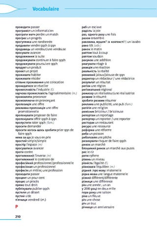 Vocabulaire
проводити passer
програміст un informaticien
програти матч perdre un match
прогрес un progrès
прогулянка une randonnée
продавати vendre qqch à qqn
продавець un vendeur/une vendeuse
просувати avancer
продовження la suite
продовжувати continuer à faire qqch
продовжувати poursuivre qqch
продукт un produit
проект un projet
проживати habiter
проживати résider
спільне проживання une colocation
прокидатися se réveiller
промисловість l'industrie (f.)
харчова промисловість l'agroalimentaire (m.)
промовляти prononcer
промовляючи en prononçant
пропозиція une offre
рекламна пропозиція une offre
promotionnelle
пропонувати proposer de faire
пропонувати offrir qqch à qqn
пропустити rater qqch (fam.)
просити demander
просити когось щось зробити prier qqn de
faire qqch
нема за що je vous en prie
простий simple/simple
простір l'espace (m)
просуватися avancer
проти contre
протилежний l'inverse (m)
протилежний le contraire de
професійний professionnel/professionnelle
професіонал un professionnel
професія un métier, une profession
проходити passer
процент un pourcent
процес un procès
прямо tout droit
публікувати publier qqch
пустеля un désert
пустий vide
п'ятниця vendredi (m.)
P
раб un esclave
радість la joie
раз, одного разу une fois
разом ensemble
раковина, мушля? (в контексті?// un lavabo
рано tôt (adv.)
ранок le matin
раптом tout à coup
раптом soudain
рахунок une addition
реагувати réagir à
реакція une réaction
реальність la réalité
ревнивий jaloux/jalouse de qqn
редактор un rédacteur / une rédactrice
результат un résultat
регіон une région
регіональний régional
режисер un réalisateur/une réalisatrice
резюме le résumé
зробити резюме résumer
реклама une publicité, une pub (fam.)
релігія une religion
ремісник bricoleur / bricoleuse
репортаж un reportage
репортер un reporter / une reporter
ресторан un restaurant
ресурс une ressource
реформа une réforme
риба un poisson
риболовля une pêche
ризикувати risquer de faire qqch
ринок un marché
блошиний ринок un marché aux puces
рис le riz
ритм rythme
рівень un niveau
рівність l'égalité (f.)
рівновага l'équilibre (m.)
рідний (про мову/ maternelle
рідна мова une langue maternelle
різний différent/différente
різниця une différence
рік une année -,un an
y 2000 році en deux mille
пора року une saison
ріка un fleuve
річ une chose
річ un truc
річниця un anniversaire
210
 