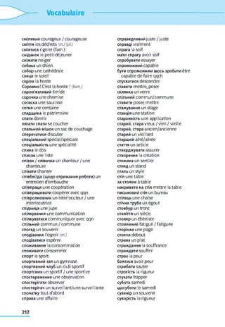 Vocabulaire
сміливий courageux / courageuse
сміття les déchets (m.) (pi)
сміятися rigoler (fam.)
сніданок le petit-déjeuner
сніжити neiger
собака un chien
собор une cathédrale
сонце le soleil
сором la honte
Соромно! C'est la honte ! (fam.)
сором'язливий timide
сорочка une chemise
сосиска une saucisse
сотня une centaine
спадщина le patrimoine
спати dormir
лягати спати se coucher
спальний мішок un sac de couchage
сперечатися discuter
спеціальний spécial/spéciale
спеціальність une spécialité
спина le dos
список une liste
співак / співачка un chanteur / une
chanteuse
співати chanter
співбесіда (щодо отримання роботи) un
entretien d'embauche
співпраця une coopération
співпрацювати coopérer avec qqn
співрозмовник un interlocuteur / une
interlocutrice
спідниця une jupe
спілкування une communication
спілкуватися communiquer avec qqn
спільний commun / commune
спогад un souvenir
сподівання l'espoir (m.)
сподіватися espérer
споживання la consommation
споживати consommer
спорт le sport
спортивний зал un gymnase
спортивний клуб un club sportif
спортсмен un sportif / une sportive
спостереження une observation
спостерігати observer
спостерігач un surveillant/une surveillante
спочатку tout d'abord
справа une affaire
справедливий juste / juste
справді vraiment
спрага la soif
мати спрагу avoir soif
спробувати essayer
спроможний capable
бути спроможним щось зробити être
capable de faire qqch
спускатися descendre
ставити mettre, poser
склянка un verre
спільний commun/commune
ставити poser, mettre
стажування un stage
станція une station
старанність une application
старий, стара vieux / vieil / vieille
старий, стара ancien/ancienne
старий un vieillard
старший aîné/aînée
стаття un article
стверджувати assurer
створення la création
стежина un sentier
стенд un stand
стиль un style
стіл une table
за столом à table
накривати на стіл mettre la table
письмовий стіл un bureau
стілець une chaise
стічна труба un égout
стовбур un tronc
століття un siècle
столяр un ébéniste
стомлений fatigué / fatiguée
сторінка une page
стоячи debout
страва un plat
страждання la souffrance
страждати souffrir
страх la peur
боятися avoir peur
стрибати sauter
строгість la rigueur
стукати frapper
субота samedi
щосуботи le samedi
сувенір un souvenir
суворість la rigueur
212
 