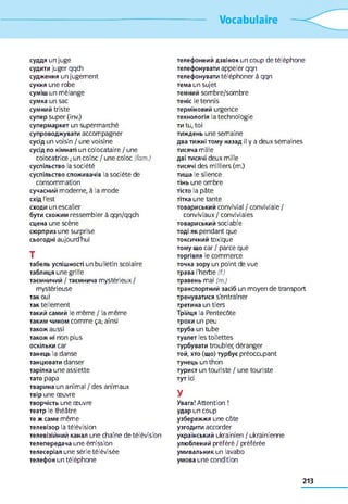 Vocabulaire
суддя un juge
судити juger qqch
судження un jugement
сукня une robe
суміш un mélange
сумка un sac
сумний triste
cynep super (inv.)
супермаркет un supermarché
супроводжувати accompagner
сусід un voisin / une voisine
сусід по кімнаті un colocataire / une
colocatrice ; un coloc / une coloc (fam.)
суспільство la société
суспільство споживачів la société de
consommation
сучасний moderne, à la mode
схід l'est
сходи un escalier
бути схожим ressembler à qqn/qqch
сцена une scène
сюрприз une surprise
сьогодні aujourd'hui
T
табель успішності un bulletin scolaire
таблиця une grille
таємничий / таємнича mystérieux/
mystérieuse
так oui
так tellement
такий самий le même / la même
таким чином comme ça; ainsi
також aussi
також ні non plus
оскільки car
танець la danse
танцювати danser
тарілка une assiette
тато papa
тварина un animal / des animaux
твір une œuvre
творчість une œuvre
театр le théâtre
те ж саме même
телевізор la télévision
телевізійний канал une chaîne de télévision
телепередача une émission
телесеріал une série télévisée
телефон un téléphone
телефонний дзвінок un coup de téléphone
телефонувати appeler qqn
телефонувати téléphoner à qqn
тема un sujet
темний sombre/sombre
теніс le tennis
терміновий urgence
технологія la technologie
ти tu,toi
тиждень une semaine
два тижні тому назад il у a deux semaines
тисяча mille
дві тисячі deux mille
тисячі des milliers (m.)
тиша le silence
тінь une ombre
тісто la pâte
тітка une tante
товариський convivial / conviviale/
conviviaux / conviviales
товариський sociable
тоді як pendant que
токсичний toxique
тому що car / parce que
торгівля le commerce
точка зору un point de vue
трава l'herbe (f.)
травень mai (m.)
транспортний засіб un moyen de transport
тренуватися s'entraîner
третина un tiers
Трійця la Pentecôte
трохи un peu
труба un tube
туалет les toilettes
турбувати troubler, déranger
той, хто (що) турбує préoccupant
тунець un thon
турист un touriste / une touriste
тут id
y
Увага! Attention !
удар un coup
узбережжя une côte
узгодити accorder
український ukrainien / ukrainienne
улюблений préféré / préférée
умивальник un lavabo
умова une condition
213
 