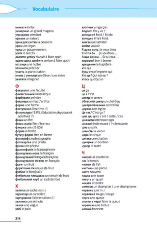 Vocabulaire
уникати éviter
універмаг un grand magasin
упродовж pendant
уривок un extrait
урна для сміття la poubelle
урок une leçon
уряд un gouvernement
успіх le succès
досягти успіху réussir à faire qqch
вдало щось зробити arriver à faire qqch
устриця une huître
уточнити préciser
участь la participation
учень / учениця un élève / une élève
уявляти imaginer
Ф
факультет une faculté
фантастичний fantastique
фарбувати peindre
феєрверк un feu d'artifce
ферма une ferme
фехтування l'escrime (f.)
фізкультура l'E.P.S. (Education physique et
sportive) (f.)
фільм un flm
фільм жахів flm d'horreur
флешка une clé USB
форма la forme
бути y формі être en forme
фотограф un photographe
фотокартка une photo
фраза une phrase
франкофонія la francophonie
французька мова le français
французький français/française
французькою мовою en français
фрукт un fruit
фруктовий сік un jus de fruit
футбол le foot(ball)
футбольна площадка un terrain de foot
футбольний клуб un club de foot
X
халепа un vache (fam.)
характер un caractère
харчування l'alimentation (f.)
хвилина une minute
хвиля une vague
хліб le pain
хлопчик un garçon
Ходімо! On y va !
холодний froid / froide
холодно II fait froid,
хом'як un hamster
хотіти vouloir
Я дуже хочу. Je veux bien.
Я хотів би... Je voudrais...
Якщо хочеш... Si tu veux...
хороший bon / bonne
хрещення le baptême
хто qui
будь-хто n'importe qui
Хто це? Qui est-ce ?
хтось quelqu'un
Ц
це ça
це є c'est
центр le centre
обласний центр un chef-lieu
централізований centralisé
церква une église
Це так? C'est ça ?
цей, ця, ці ce / cet / cette / ces
цікавити intéresser qqn
цікавий intéressant / intéressante
ціна un prix
цінність la valeur
цирк le cirque
цитата une citation
цукерка un bonbon
цукор le sucre
4
чайові un pourboire
час le temps
часник de l'ail
частина une partie
часто souvent
чашка une tasse
чверть un quart
чекати attendre
чемпіон un champion / une championne
червень juin (m.)
червоний rouge/rouge
черга une queue
стояти в черзі faire la queue
черепаха une tortue
чесний honnête
214
 