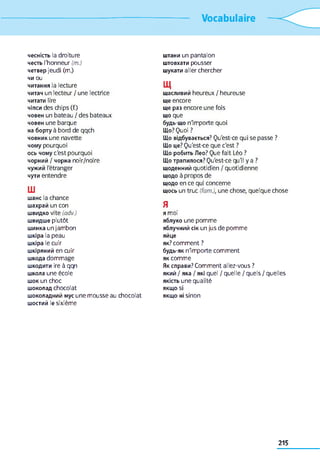 Vocabulaire
чесність la droiture
честь l'honneur (m.)
четвер jeudi (m.)
чи ou
читання la lecture
читач un lecteur / une lectrice
читати lire
чіпси des chips (f.)
човен un bateau / des bateaux
човен une barque
на борту à bord de qqch
човник une navette
чому pourquoi
ось чому c'est pourquoi
чорний / чорна noir/noire
чужий l'étranger
чути entendre
Ш
шанс la chance
шахрай un con
швидко vite (adv.)
швидше plutôt
шинка un jambon
шкіра la peau
шкіра le cuir
шкіряний en cuir
шкода dommage
шкодити ire à qqn
школа une école
шок un choc
шоколад chocolat
шоколадний мус une mousse au chocolat
шостий le sixième
штани un pantalon
штовхати pousser
шукати aller chercher
Щ
щасливий heureux / heureuse
ще encore
ще раз encore une fois
що que
будь-що n'importe quoi
Що? Quoi ?
Що відбувається? Qu'est-ce qui se passe ?
Що це? Qu'est-ce que c'est ?
Що робить Лео? Que fait Léo ?
Що трапилося? Qu'est-ce qu'il y a ?
щоденний quotidien / quotidienne
щодо à propos de
щодо en ce qui concerne
щось un truc (fam.), une chose, quelque chose
Я
я moi
яблуко une pomme
яблучний сік un jus de pomme
яйце
як? comment ?
будь-як n'importe comment
як comme
Як справи? Comment allez-vous ?
який / яка / які quel / quelle / quels / quelles
якість une qualité
якщо si
якщо ні sinon
215
 