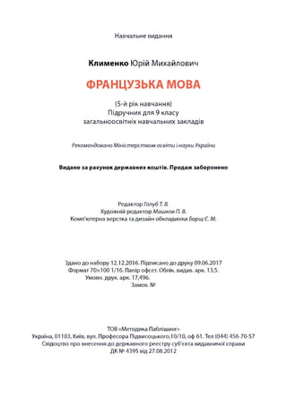 Навчальне видання
Клименко Юрій Михайлович
ФРАНЦУЗЬКА МОВА
(5-й рік навчання)
Підручник для 9 класу
загальноосвітніх навчальних закладів
Рекомендовано Міністерством освіти інауки України
Видано за рахунок державних коштів. Продаж заборонено
Редактор Голуб Т. В.
Художній редактор Машков П. В.
Комп'ютерна верстка та дизайн обкладинки Борщ Є. М.
Здано до набору 12.12.2016. Підписано до друку 09.06.2017
Формат 70x100 1/16. Папір офсет. Облік, видав, арк. 13,5.
Умови, друк. арк. 17,496.
Замов. №
ТОВ «Методика Паблішинг»
Україна, 01103, Київ, вул. Професора Підвисоцького, 10/10, оф 61. Тел (044) 456-70-57
Свідоцтво про внесення до державного реєстру суб'єкта видавничої справи
ДК №4395 від 27.08.2012
 