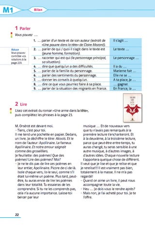 1 Parler
* Vous pouvez ...
Astuce
Vous pouvez
contrôler vos
solutions à la
page 220.
1. ... parler d'un texte et de son auteur (extrait de
«Une pauvre dans la tête» de Claire Mazard).
Il s'ag it...
2. ... parler de qui / quoi il s'agit dans le texte est
(jeune homme, formation).
Le texte...
3. ... raconter qui est qui (le personnage principal,
sa situation).
Le personnage...
k. ... dire que quelqu'un a des difficultés. Il a du ...
5. ... parler de la famille du personnage. M ariem efait...
6. ... parler des sentiments du personnage. Elle ne s e ...
7. ... donner les conseils à quelqu'un. Ata place, je ...
8. ... dire ce que vous pourriez faire à sa place. ...gagner.
9. ... parler de la situation des migrants en France. En France, la ...
2 Lire
Lisez cet extrait du roman «Une arme dans
puis complétez les phrases à la page 23.
M. Orsérot est devant moi.
-Tiens, c'est pour toi.
Il me tend une pochette en papier. Dedans,
un livre. |e déchiffre le titre: Alcools. Et le
nom de l'auteur: Apollinaire. Le fameux
Apollinaire. Et notre amour saignait
comme des groseilliers.
je feuillette: des poèmes! Que des
poèmes! Lire des poèmes? Moi?
- je ne te dis pas de lire ces poèmes en
leur entier, Apollinaire. Picore de-ci de-là.
Isole chaque vers, lis-le seul, comme s'il
était lui-même un poème. Plus tard, peut-
être, tu auras envie de lire les poèmes
dans leur totalité. Tu essaieras de les
comprendre. Si tu ne les comprends pas,
cela n'a aucune importance. Laisse-toi
bercer par leur
mim
m
min
i^T
X
musique ... Et de nouveaux vers
que tu n'avais pas remarqués à la
première lecture t'enchanteront Et
à la deuxième, à la troisième lecture,
parce que peut-être entre-temps, tu
auras changé, tu seras sensible à une
autre musique, à d'autres images, à
d'autres idées. Chaque nouvelle lecture
t'apportera quelque chose de différent
Il veut que je lise et que je relise et que
je rerelise!!! Il est vraiment pas bien,
totalement à la masse. Il ne m'a pas
regardé!
- Quand on aime un livre, il peut nous
accompagner toute la vie.
- Heu ... je dois vous le rendre après?
- Mais non, je l'ai acheté pour toi. je te
l'offre.
22
 