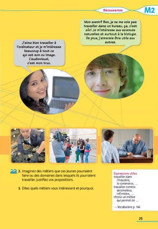 sûr! Je m’intéresse aux sciences
naturelles et surtout à la biologie.
De plus, j’aimerais être utile aux
Imaginez des métiers que ces jeunes pourraient
faire ou des domaines dans lesquels ils pourraient
travailler. Justifiez vos propositions.
3. Dites quels métiers vous intéressent et pourquoi.
Expressions utiles
travailler dans
l'industrie,
le commerce,...
travailler comme
dessinateur,
infirmière,...
choisir un métier
qui permet d e ...
— Vocabulaire p. 146
25
 