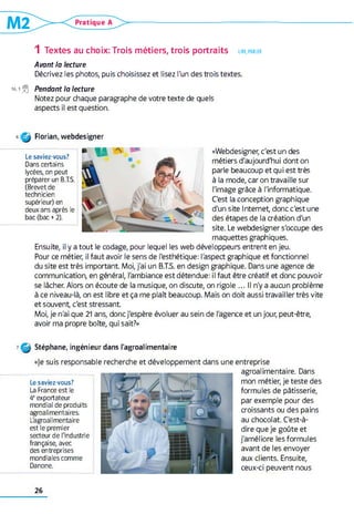 1 Textes au choix: Trois métiers, trois portraits lire, parler
Avant la lecture
Décrivez les photos, puis choisissez et lisez l'un des trois textes.
16,1 j=| Pendant la lecture
Notez pour chaque paragraphe de votre texte de quels
aspects il est question.
Q | Florian, webdesigner
m WA
Le saviez-vous?
Dans certains
lycées, on peut
préparer un B.T.S.
(Brevet de
technicien
supérieur) en
deux ans après le
bac (bac +2).
«Webdesigner, c'est un des
métiers d'aujourd'hui dont on
parle beaucoup et qui est très
à la mode, car on travaille sur
l'image grâce à l'informatique.
C'est la conception graphique
d'un site Internet, donc c'est une
des étapes de la création d'un
site. Le webdesigner s'occupe des
maquettes graphiques.
Ensuite, il y a tout le codage, pour lequel les web développeurs entrent en jeu.
Pour ce métier, il faut avoir le sens de l'esthétique: l'aspect graphique et fonctionnel
du site est très important Moi, j'ai un B.T.S. en design graphique. Dans une agence de
communication, en général, l'ambiance est détendue: il faut être créatif et donc pouvoir
se lâcher. Alors on écoute de la musique, on discute, on rigole ... Il n'y a aucun problème
à ce niveau-là, on est libre et ça me plaît beaucoup. Mais on doit aussi travailler très vite
et souvent c'est stressant
Moi, je n'ai que 21 ans, donc j'espère évoluer au sein de l'agence et un jour, peut-être,
avoir ma propre boîte, qui sait?»
7 f i Stéphane, ingénieur dans l'agroalimentaire
entreprise
agroalimentaire. Dans
mon métier, je teste des
formules de pâtisserie,
par exemple pour des
croissants ou des pains
au chocolat. C'est-à-
dire que je goûte et
j'améliore les formules
avant de les envoyer
aux clients. Ensuite,
ceux-ci peuvent nous
«je suis responsable recherche et développement dans une
Le saviez-vous?
La France est le
4eexportateur
mondial de produits
agroalimentaires.
L'agroalimentaire
est le premier
secteur de l'industrie
française, avec
des entreprises
mondiales comme
Danone.
26
 