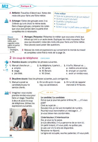 A Réfléchir:Travaillez d'abord seul. Notez des
mots-clés pour faire une fiche métier.
B Echanger: Faites des groupes avec 2 ou
3 élèves qui ont choisi le même texte.
Dans chaque groupe, comparez les notes
que vous avez prises dans la partie A et
complétez-les si nécessaire.
Fiche métier
• Nom de la personne et de son métier?
• Qu’est-ce qu’il/elle fait?
• Qualités/compétences?
• Formation?
• Qu est-ce qui lui plaît dans ce métier?
Astuce C
Regardez vos
notes, puis
regardez votre
public et parlez
librement
-» Stratégies, D
p. 116
Partager/Présenter: Présentez le métier que vous avez choisi aux
élèves qui ont lu un autre texte. Expliquez les mots nouveaux. Pour
ceux qui écoutent: notez des mots-clés pour faire une fiche métier.
Vous pouvez aussi poser des questions.
Relevez les mots et expressions qui concernent le monde du travail
et complétez votre filet à mots de la page 24.
2 Un coup de téléphone eco u ter, parler
9
Q
16,2%
A
1.
Première écoute: complétez les phrases suivantes.
Manuel cherche un ... 2. Au téléphone, il parle à .. . 3. A la fin, Manuel va ...
a emploi. a M. Lanier. a mettre une annonce.
b stage. b M. Renard. b envoyer un courriel.
c job d'été. c M. Grivel. c avoir un rendez-vous.
B Deuxième écoute: lisez les phrases suivantes, puis corrigez-les.
1. Manuel a posé sa 2. On lui dit qu'on n'a pas 3. On lui dit de rappeler
candidature pour le reçu sa candidature. mercredi à 19 heures,
service clients.
Imaginez: vous voulez
prendre rendez-vous pour
faire un stage. Travaillez
à deux et jouez le coup
de téléphone. Utilisez les
expressions suivantes.
28
O N D I T
>
Le candidat/La candidate
Est-ce que je pourrais parler à M m e/M .. s'il vous
plaît?
C'est au sujet de ...
Excusez-moi, je me suis trompé(e) de numéro.
Pourriez-vous transmettre un message à ...?
Je vous laisse mes coordonnées.
L'interlocuteur /L'interlocutrice
Oui, je vous la/le passe.
je suis désolé(e), il n'y a personne de ce nom ici.
Un petit instant, s'il vous plaît, ne quittez pas.
je vais voir s'il/si elle est disponible.
Personne ne répond.
La ligne est occupée, veuillez patienter, s'il vous plaît.
 
