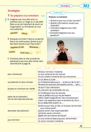 Stratégies
1 Se préparer à un entretien parler
A Imaginez que vous allez avoir un
entretien pour un stage ou un job d'été.
Dites ce qui est important de savoir sur
l'organisation ou l'entreprise où vous
vous présentez.
activités clients
B Expliquez comment il faut se comporter
face à son interlocuteur. Qu'est-ce qull
faut faire? Qu'est-ce qu'il faut éviter?
regarder en l'air vêtements
sourire
jouer avec
C Choisissez dans la liste suivante les
expressions que vous allez utiliser dans
l'activité 2 de la page 30.
S T RA TE G IE
L >
Préparer un entretien
• Qu'est-ce que vous voulez raconter?
• Quelles informations voulez-vous
entendre?
• Comment imaginez-vous votre
entretien?
• Comment réagissez-vous aux
questions?
pour commencer
se présenter en deux minutes
écouter en montrant son intérêt
parler de sa motivation,
donner des réponses précises
demander des précisions
pour terminer
— O N D I T
Bonjour, monsieur/madame,
je vous remercie de me recevoir,
je suis content/contente de vous rencontrer,
je suis élève au lycée ...
je m'intéresse beaucoup à ...Je fais du/de la/de I'...
Pendant les vacances, j'ai travaillé comme dans .„
Ah bon? C'est intéressant
Ah, d'accord./Je comprends./Je vois.
Je m'intéresse à tous les services,
mais je préfère ceux qui me permettent
d'être créatif/d'approfondir mes connaissances/
d'avoir une expérience dans le domaine du/de la ...
Je suis disponible à partir du ...________________________
Qu'est-ce que c'est en fait, ce nouveau service dont
vous m'avez parlé?
Quelles seront mes responsabilités?
J'aimerais savoir comment...
Quels sont les horaires de travail?
Je vous remercie beaucoup pour cet entretien.
Au revoir, monsieur/madame.
29
 