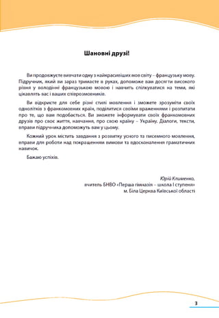 Шановні друзі!
Ви продовжуєте вивчати одну з найкрасивіших мов світу - французьку мову.
Підручник, який ви зараз тримаєте в руках, допоможе вам досягти високого
рівня у володінні французькою мовою і навчить спілкуватися на теми, які
цікавлять вас і ваших співрозмовників.
Ви відкриєте для себе різні стилі мовлення і зможете зрозуміти своїх
однолітків з франкомовних країн, поділитися своїми враженнями і розпитати
про те, що вам подобається. Ви зможете інформувати своїх франкомовних
друзів про своє життя, навчання, про свою країну - Україну. Діалоги, тексти,
вправи підручника допоможуть вам у цьому.
Кожний урок містить завдання з розвитку усного та писемного мовлення,
вправи для роботи над покращенням вимови та вдосконалення граматичних
навичок.
Бажаю успіхів.
Юрій Клименко,
вчитель БНВО «Перша гімназія - школа І ступеня»
м. Біла Церква Київської області
 