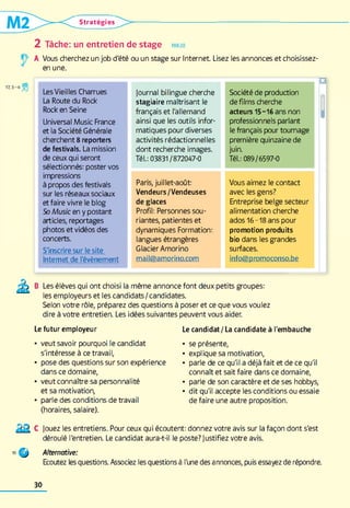 Stratégies
2 Tâche: un entretien de stage parler
A Vous cherchez un job d'été ou un stage sur Internet Lisez les annonces et choisissez-
en une.
Les Vieilles Charrues
La Route du Rock
Rock en Seine
Universal Music France
et la Société Générale
cherchent 8 reporters
de festivals. La mission
de ceux qui seront
sélectionnés: poster vos
impressions
à propos des festivals
sur les réseaux sociaux
et faire vivre le blog
So Music en y postant
articles, reportages
photos et vidéos des
concerts.
S'inscrire sur le site
Internet de l'évènement
journal bilingue cherche
stagiaire maîtrisant le
français et l'allemand
ainsi que les outils infor­
matiques pour diverses
activités rédactionnelles
dont recherche images.
Tél.: 03831 /872047-0
Paris, juillet-août:
Vendeurs/Vendeuses
de glaces
Profil: Personnes sou­
riantes, patientes et
dynamiques Formation:
langues étrangères
Glacier Amorino
mail@amorino.com
Société de production
de films cherche
acteurs 15-16 ans non
professionnels parlant
le français pour tournage
première quinzaine de
juin.
Tél.: 089/6597-0
Vous aimez le contact
avec les gens?
Entreprise belge secteur
alimentation cherche
ados 16-18 ans pour
promotion produits
bio dans les grandes
surfaces.
info@promoconso.be
U
H
B Les élèves qui ont choisi la même annonce font deux petits groupes:
les employeurs et les candidats/candidates.
Selon votre rôle, préparez des questions à poser et ce que vous voulez
dire à votre entretien. Les idées suivantes peuvent vous aider.
Le futur employeur
• veut savoir pourquoi le candidat
s'intéresse à ce travail,
• pose des questions sur son expérience
dans ce domaine,
• veut connaître sa personnalité
et sa motivation,
• parle des conditions de travail
(horaires, salaire).
Le candidat / La candidate à l'embauche
• se présente,
• explique sa motivation,
• parle de ce qu'il a déjà fait et de ce qu'il
connaît et sait faire dans ce domaine,
• parle de son caractère et de ses hobbys,
• dit qu'il accepte les conditions ou essaie
de faire une autre proposition.
Jouez les entretiens. Pour ceux qui écoutent: donnez votre avis sur la façon dont s'est
déroulé l'entretien. Le candidat aura-t-il le poste? Justifiez votre avis.
O Alternative:
Ecoutez les questions. Associez les questions à l'une des annonces, puis essayez de répondre.
30
 