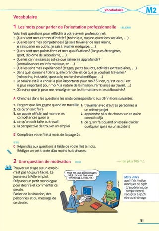 Vocabulaire
1 Les mots pour parler de l'orientation professionnelle lir e, écrire
Voici huit questions pour réfléchir à votre avenir professionnel:
• Quels sont mes centres d'intérêt? (technique, nature, questions sociales,...)
• Quelles sont mes compétences? (je sais travailler de mes mains,
je sais parler en public, je sais travailler en équipe,...)
• Quels sont mes points forts et mes qualifications? (langues étrangères,
sport, diplôme de secourism e,...)
• Quelles connaissances est-ce que j'aimerais approfondir?
(connaissancesen informatique, en ...)
• Quelles sont mes expériences? (stages, petits boulots, activités extrascolaires,...)
• Dans quel domaine/ Dans quelle branche est-ce que je voudrais travailler?
(médecine, industrie, spectacle, recherche scientifique,...)
• Le salaire est-il la chose la plus importante pour moi? Si non, qu'est-ce qui est
le plus important pour moi? (la nature de la mission, l'ambiance au travail,...)
• Où est-ce que je peux me renseigner sur les formations et les débouchés?
A Cherchez dans les questions les mots correspondant aux définitions suivantes.
1. l'argent que l'on gagne quand on travaille 6. travailler avec d'autres personnes à
2. ce qu'on sait faire un même projet
3. un papier officiel qui montre les 7. apprendre plus de choses sur ce qu'on
compétences qu'on a connaît déjà
4. ce qu'on doit faire au travail 8. ce qu'on fait quand on essaie d'aider
5. la perspective de trouver un emploi quelqu'un qui a eu un accident
B Complétez votre filet à mots de la page 24.
ECRIRE
C Répondez aux questions à l'aide de votre filet à mots.
^ Rédigez un petit texte d'au moins huit phrases.
2 Une question de motivation parler —> En plus 100,1A
Trouver un stage ou un emploi
n'est pas toujours facile. Ce
jeune est à Pôle emploi.
Préparez un petit monologue
pour décrire et commenter ce
dessin.
Parlez de la situation, des
personnes et du message de
ce dessin.
Mots utiles
avoir l'air motivé
manquer de qqch
(d'expérience, de
compétences)
s'adapter à qqch
être au chômage
31
 