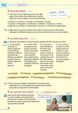 Vocabulaire
3 Noms de métiers jeu de mots
A Voici des noms de métiers que vous avez déjà
appris. Dans votre cahier, faites deux colonnes.
Notez les noms de métiers et leur forme féminine.
masculin féminin
un acteur une actrice
un acteur, un musicien, un vendeur, un journaliste, un guide,
un policier, un biologiste, un professeur, un médecin, un principal, un auteur,
un général, un chanteur, un mécanicien, un écrivain, un infirmier, un présentateur
% B Regroupez les noms de métiers dont le féminin se forme de la même façon.
Expliquez les différentes façons dont se forme le féminin de ces noms de métiers.
4 Un métier pour toi? lir e, parler
Expliquez quel métier correspondrait aux qualités décrites. Discutez-en à deux.
1. Tu sais écouter
les autres. Tu
aimes essayer de
comprendre les
problèmes difficiles
et prendre des
décisions en gardant
la tête froide. Les
études longues ne
te font
pas peur.
2. Tu aimes créer
et apprendre des
choses nouvelles.
Souvent seul/seule
à ton bureau, tu
aimes chercher
des solutions à des
problèmes difficiles.
Tu travailles avec
créativité, discipline
et logique.
3. Tu sais aussi
bien travailler de
tes mains qu'à
l'ordinateur. Tu
aimes la nature et
les animaux. Tu es
capable de te lever
tôt, d'être dehors
par tous les temps,
de travailler dure­
ment et de ne pas
partir souvent en
vacances.
4. Tu es curieux/
curieuse. Tu t'inté­
resses à l'art et à
l'histoire. Tu sais
parler en public et
tu aimes raconter
des histoires. Tu
aimes les langues
étrangères.
un/unejuge un/une guide un agriculteur/une agricultrice un/une webdesigner
un ingénieur/ une ingénieure un/une architecte un Pr°fesseur/une professeure
^ B Pour continuer, rédigez la description d'un autre métier.
Présentez-la à vos camarades qui expliquent quels métiers
pourraient correspondre à la description.
5 Jeu: quel est mon métier? PARLER Vocabulaire p.146)
Jouez à trois. Deux élèves choisissent
un nom de métier. Un(e) autre élève
doit deviner ce métier: il /elle pose des
questions aux deux autres qui ne répondent
que par oui ou par non.
Est-ce que c’est
un métier créatif?
 