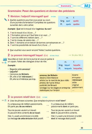 Grammaire: Poser des questions et donner des précisions
1 Révision: l'adjectif interrogatif quel en form e
 A Quelles questions pourriez-vous poser au cours
d'une journée d'orientation? Complétez les questions
suivantes dans votre cahier.
Exemple: Quel est le travail d'un ingénieur du son?
1 . ? est le travail d'un/d'une ...?
2 . ? formation est-ce qu'il faut faire si on veu t...?
3. ? sont les différents métiers dans ...?
4. ? est le niveau de salaire d es...?
5. Dans ? domaine a-t-on besoin de bonnes connaissances en ...?
6 . ? sont les possibilités de travail d'un/d'une ...?
m. f.
Sing. quel quelle
PI. quels quelles
B Que voudriez-vous savoir encore? Notez 3 autres questions.
2 Le pronom interrogatif lequel (G4)
Vous êtes en train de lire le journal et vous en parlez à
19 6 gj un copain. Faites des dialogues à tour de rôle.
Exemple:
EN FORME, PARLER En plus 100,2
Regarde cette annonce!
Laquelle?
L'annonce de Michelin.
Oh, elle a l'air intéressant./
Oh, elle ne m'intéresse pas trop.
m. f.
Sing. lequel laquelle
PI. lesquels lesquelles
annonce/de Michelin
dessins/d'architecture
article/sur le marché des jeux vidéo
photos/de l'usine Airbus
publicité/de Renault
sondage/sur les stages en entreprise
statistiques/sur l'emploi
bizarre
ennuyeux
intéressant
drôle
original
passionnant
3 Le pronom relatif dont (G6) en form e
19-8 ÜÜ A Lisez les phrases suivantes. Que remplace le pronom relatif dont?
Il y a beaucoup de métiers passionnants.
On parle peu de ces métiers.
Tous les jeunes veulent un travail.
Ils peuvent être contents de ce travail.
Hier, il y avait une émission à la télé.
Le message de cette émission était positif.
Il y a beaucoup de métiers
passionnants dont on parle peu.
Tous les jeunes veulent un travail
dont ils peuvent être contents.
Hier, il y avait une émission à la télé
dont le message était positif.
33
 