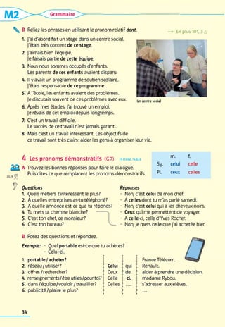 Grammaire
^ B Reliez les phrases en utilisant le pronom relatif dont. —» En plus 101,3 A
1 . )'ai d'abord fait un stage dans un centre social,
j'étais très content de ce stage.
2 . J'aimais bien l'équipe.
je faisais partie de cette équipe.
3. Nous nous sommes occupés d'enfants.
Les parents de ces enfants avaient disparu.
4. Il y avait un programme de soutien scolaire.
J'étais responsable de ce programme.
5. A l'école, les enfants avaient des problèmes.
Je discutais souvent de ces problèmes avec eux.
6 . Après mes études, j'ai trouvé un emploi.
Je rêvais de cet emploi depuis longtemps.
Un c e n tre so c ia l
7. C'est un travail difficile.
Le succès de ce travail n'est jamais garanti.
8. Mais c'est un travail intéressant. Les objectifs de
ce travail sont très clairs: aider les gens à organiser leur vie.
4 Les pronoms démonstratifs (G 7) en form e, parler
Trouvez les bonnes réponses pour faire le dialogue.
Puis dites ce que remplacent les pronoms démonstratifs.
m. f.
Sg. celui celle
PL ceux celles
Questions
1 . Quels métiers t'intéressent le plus?
2 . A quelles entreprises as-tu téléphoné?
3. A quelle annonce est-ce que tu réponds?
4. Tu mets ta chemise blanche?
5. C'est ton chef, ce monsieur?
6 . C'est ton bureau?
Réponses
- Non, c'est celui de mon chef.
- A celles dont tu m'as parlé samedi.
- Non, c'est celui qui a les cheveux noirs.
- Ceux qui me permettent de voyager.
- A celle-ci, celle d'Yves Rocher.
- Non, je mets celle que j'ai achetée hier.
B Posez des questions et répondez.
Exemple: - Quel portable est-ce que tu achètes?
- Celui-ci.
1 . portable/acheter?
2 . réseau/utiliser? Celui qui
3. offres/rechercher? Ceux de
4. renseignements/êtreutiles/pourtoi? Celle -ci.
5. dans/équipe/vouloir/travailler? Celles
6 . publicité/plaire le plus?
France Télécom.
Renault.
aider à prendre une décision,
madame Rybou.
s'adresser aux élèves.
34
 