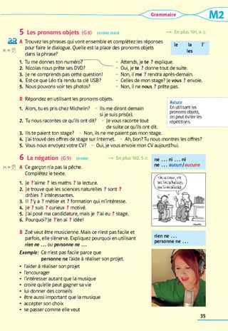 k k
20, K ) jjfj)
5 Les pronoms objets (G 8 ) en fo rm e, parler
A Trouvez les phrases qui vont ensemble et complétez les réponses
pour faire le dialogue. Quelle est la place des pronoms objets
dans la phrase?
1 . Tu me donnes ton numéro?
En plus 101, AA
le la
les
2 . Nicolas nous prête ses DVD?
3. je ne comprends pas cette question!
A. Est-ce que Léo t'a rendu ta clé USB?
5. Nous pouvons voir tes photos?
B Répondez en utilisant les pronoms objets.
- Attends, je te ? explique.
- Oui, je te ? donne tout de suite.
- Non, il me ? rendra après-demain.
- Celles de mon stage? Je vous ? envoie.
- Non, il ne nous ? prête pas.
Astuce
En utilisant les
pronoms objets,
on peut éviter les
répétitions.
1. Alors, tu es pris chez Michelin? - Ils me diront demain
si je suis pris(e).
2 . Tu nous racontes ce qu'ils ont dit? - je vous raconte tout
de suite ce qu'ils ont dit.
3. liste paient ton stage? - Non, ils ne me paient pas mon stage.
A. J'ai trouvé des offres de stage sur Internet - Ah, bon?Tu nous montres les offres?
5. Vous nous envoyez votre CV? - Oui, je vous envoie mon CV aujourd'hui.
6 La négation (G 9) enform e —> En plus 102, 5 A n e ... n i... ni
m i f A Ce garçon n'a pas la pêche. ne . . . aucun/aucune
Complétez le texte.
1 . Je ?'aime ? les maths ? la lecture.
2 . Je trouve que les sciences naturelles ? sont ?
drôles ? intéressantes.
3. Il ?y a ? métier et ? formation qui m'intéresse.
A. Je ? suis ? curieux ? motivé.
5. J'ai posé ma candidature, mais je ?'ai eu ? stage.
6 . Pourquoi? Je ?'enai ? idée!
B Zoé veut être musicienne. Mais ce n'est pas facile et
parfois, elle s'énerve. Expliquez pourquoi en utilisant
rien ne ...o u personne ne ...
Exemple: Ce n'est pas facile parce que
personne ne l'aide à réaliser son projet.
• l'aider à réaliser son projet
• l'encourager
• l'intéresser autant que la musique
• croire qu'elle peut gagner sa vie
• lui donner des conseils
• être aussi important que la musique
• accepter son choix
• se passer comme elle veut
rien ne . . .
personne ne . . .
35
 