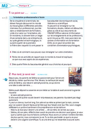 Pratique B
1 Le point sur . . . LIRE,PARLER
13 n0 . . . l'orientation professionnelle à l'école
De la cinquième à la terminale, les
élèves français découvrent le monde
du travail grâce à différentes activités:
interview d'un professionnel, journée
dans un établissement de formation,
visite d'un salon sur l'orientation, etc
En troisième, ils doivent faire un stage
d'une semaine dans une entreprise et,
au lycée général et technologique, ils
suivent à partir de la première
la filière dans laquelle ils vont passer le
baccalauréat: économique et social,
littéraire ou scientifique.
Ils peuvent se renseigner sur les
formations, études, métiers et débouchés
grâce au site et aux documents de
l'ONISEP (Office national d'information
sur les enseignements et les professions),
qu'on trouve au CDI, mais aussi dans les
centres d'information et d'orientation
(CIO), où on peut rencontrer des
conseil lers d'orientation-psychologues.
A Dites où et comment vous pouvez vous renseigner sur votre orientation.
B Parlez de vos activités en rapport avec le monde du travail et expliquez
ce que vous avez appris de ces expériences.
C Dites quelle filière du baccalauréat général vous choisiriez et pourquoi.
2 Plus tard, je serai moi lir e, pa r ler, écrire
Depuis peu, les parents de Séléna se passionnent pour l'art et ont
décidé du métier que fera leur fille. Vérane, la meilleure (et seule)
amie de Séléna, veut devenir astrophysicienne, ce qui donne
une idée à cette dernière ...
Séléna avait déposé la casserole encore tiède sur la table et avait annoncé la grande
nouvelle:
- je serai astrophysicienne.
Si elle avait dit qu'elle voulait devenir strip-teaseuse, ses parents n'auraient pas réagi
autrement.
Il y eut un silence, lourd et long. Son père et sa mère se prirent par la main, comme
pour se soutenir devant l'épreuve terrible que leur faisait vivre leur fille. Leurs visages
reflétaient un profond sentiment d'incompréhension et de trahison.
- Mais tu as tout pour devenir une artiste ... dit sa mère, les larmes aux yeux.
- Séléna, dit son père, réfléchis bien avant de prendre une décision aussi grave. Je veux
que tu saches que nous te faisons confiance. Nous avons un certain nombre d'années
de plus que toi, nous connaissons la vie. Tu ne dois pas brader ce que tu es pour
devenir une vulgaire scientifique. Tu as une âme qui ne ressemble à aucune autre.
36
 