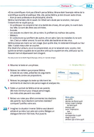 «Et les scientifiques n'ont pas d'âme?» pensa Séléna. Vérane était l'exemple même de la
scientifique ouverte et poétique. Vite, vite, pensa Séléna, je dois trouver autre chose.
- Alors je serai professeure de philosophie, dit-elle.
Séléna marchandait, elle le savait. Ce n'était sans doute pas la solution, mais pour
l'instant elle ne voyait que ça.
- Un professeur ne comprend rien à la réalité des choses, dit son père, ils vivent dans
leur tête. Ce sont des êtres secs et tristes.
- Avocate.
- Les avocats ne créent rien, dit sa mère. Ils profitent du malheur des autres.
- Médecin.
- En voilà encore qui profitent des autres, dit son père. Sans les maladies ils ne sont
rien. C'est un métier amoral. Ils sont les alliés des bactéries et des virus.
Séléna pressa ses mains sur son visage. Quoi qu'elle dise, ils resteraient bloqués sur leur
idée. Il valait mieux aller se coucher.
Elle rêvait d'un ailleurs, où on la comprendrait, où on la laisserait vivre. Le pire, c'est
qu'elle se sentait coupable de ne pas être celle qu'ils voyaient en elle, celle pour qui ils
faisaient tant et dépensaient tant d'argent.
Plus tord,je serai moi d e M artin Page © Rouergue, 2013 (p. 31 -3 3 , texte ab rég é)
A Résumez le texte en une phrase. —> En plus 102,6 a
B Relevez les métiers que propose Séléna.
A l'aide de vos notes, présentez les arguments
des parents contre ces propositions.
C Relevez les passages du texte qui décrivent les
sentiments et réactions des personnages et analysez-les.
métiers arguments
________
...
^ D Faites un portrait de Séléna et de ses parents
(80 mots minimum pour chaque personnage).
Les mots utiles peuvent vous aider.
E Relisez vos notes pour B et commentez les réactions
des parents: leurs réactions sont-elles réalistes?
comiques? justifiez votre avis.
Imaginez la situation inverse: Séléna veut devenir
artiste et sa mère/son père est contre. Rédigez un
dialogue d'environ 150 mots. Puis jouez-le.
Mots utiles
un conflit
décider de (faire) qqch
laisser à qqn le temps
de faire qqch
énerver qqn
avoir l'impression
que...
se sentir...
correspondre à qqch
réagir à qqch
amener qqn à faire qqch
37
 