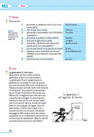 1 Parler
Vous pouvez
Astuce
Vous pouvez
contrôler vos
solutions à la
page 220.
1 . ... demander au téléphone celui à qui vous
voulez parler.
Est-ce que je ...
2 . ... dire ce que vous voulez. C'est a u ...
3. ... demander à transmettre une information
à quelqu'un.
Pourriez-...
4. ... demander à quelqu'un d'être patient Veuillez...
5. ... dire que la ligne est occupée. La ligne...
6 . ... demander („Qu'est-ce que c’est que le
travail, dont vous avez parlé?").
Qu'est-ce que ...
7. ... dire ce quel travail vous pouvez accomplir. lésais ...
8. ... expliquer votre motivation (Je me suis
intéressé aux professions où je peux être
créatif).
Je m'intéresse au x...
9. ... remercier pour la conversation. je vous...
2 Lire
La génération Z, c'est vous!
Mais quelle est donc cette nouvelle
génération Z dont on entend parler?
La génération Z qu'on appelle aussi la
génération connectée, ce sont les jeunes
qui sont nés après 1995, avec le web 2.0, les
réseaux sociaux sont des outils avec lesquels
ils ont grandi. Ils y passent du temps bien
sûr, en moyenne plusieurs heures par jour.
Même s'ils n'imaginent pas vivre sans ces
nouvelles technologies, ils savent quand
même en sortir et ont une vie bien réelle.
Les Z vont arriver dans le monde du travail
dont ils vont changer les règles. Pour les
spécialistes, ils feront leur travail s'ils y
trouvent du sens et du plaisir. Ces jeunes
s'engagent difficilement dans des choses
auxquelles ils ne s'intéressent pas et dont ils
ne tirent pas de satisfaction. Mais le marché
du travail pourra-t-il le leur permettre?
" L a g é n é r a t io n Z
e s t d é i à s u r Jfe m a r c h é ."
 