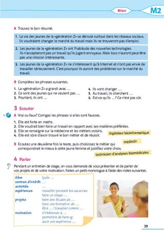 A Trouvez le bon résumé.
1 . La vie des jeunes de la «génération Z» se déroule surtout dans les réseaux sociaux.
Ils voudraient changer le marché du travail mais ils ne trouveront pas d'emploi.
2 . Les jeunes de la «génération Z» ont l'habitude des nouvelles technologies.
Ils n'accepteront pas un travail qu'ils jugent ennuyeux. Mais tous n'auront peut-être
pas une mission intéressante.
3. Les jeunes de la «génération Z» ne s'intéressent qu'à Internet et n'ont pas envie de
travailler sérieusement. C'est pourquoi ils auront des problèmes sur le marché du
travail.
B Complétez les phrases suivantes.
1 . La «génération Z» a grandi avec ...
2 . Ce sont des jeunes qui ne veulent pas ...
3. Pourtant, ils o n t...
A. Ils vont changer...
5. Au travail, ils cherchent...
6 . Est-ce qu'ils ...? Ce n'est pas sûr.
3 Ecouter
« Q ) A Vrai ou faux? Corrigez les phrases si elles sont fausses.
1 . Elle est forte en maths.
2 . Elle voudrait bien faire un travail en rapport avec ses matières préférées.
3. Elle se renseigne sur la médecine et les métiers voisins.
A. Elle est sûre d'avoir trouvé le bon métier et de réussir.
ingénieur bioinformatique
B Ecoutez une deuxième fois le texte, puis choisissez le métier qui médecin
correspondrait le mieux à cette jeune femme et justifiez votre choix.
technicien d'analyses biomédicales
4 Parler
Pendant un entretien de stage, on vous demande de vous présenter et de parler de
vos projets et de votre motivation. Faites un petit monologue à l'aide des notes suivantes.
élève lycée ...
centres d’intérêt ...
activités
expériences travailler pendant les vacances
faire un stage ...
projets faire des études de ...
faire une formation de ...
être .../travailler comme ...
motivation s’intéresser à ...
permettre de faire op
avoir une expérience ...
39
 