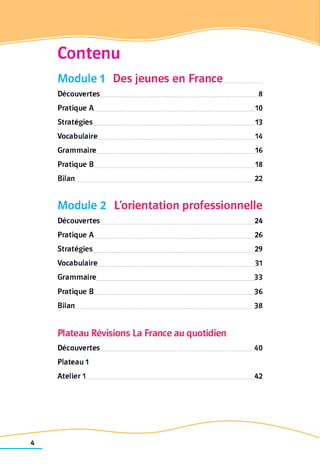 Contenu
Module 1 Des jeunes en France
Découvertes 8
Pratique A 10
Stratégies 13
Vocabulaire 14
Grammaire 16
Pratique B 18
Bilan 22
Module 2 L'orientation professionnelle
Découvertes 24
Pratique A 26
Stratégies 29
Vocabulaire 31
Grammaire 33
Pratique B 36
Bilan 38
Plateau Révisions La France au quotidien
Découvertes 40
Plateau 1
Atelier 1 42
 