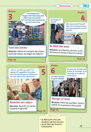 Les chaussures
rouges sont beaucoup plus
chères que les autres ...
Et il me faut des chaussures
k qui vont avec tout. ,
Atelier
Révisions Décrire et comparer des choses:
la phrase relative, les degrés de l'adjectif
Faire des achats
Page 46
Atelier
Oui, mais le prof a parlé
très vite. Il n’a pas remar­
qué que personne ne com­
prenait.
Révisions Se présenter, raconter sa vie:
les temps du passé, le discours indirect
J .
1
Page 48
Atelier
Raconter son séjour
Révisions Raconter: les temps
du passé, le gérondif
1Page 50
«J’ai vu une fille qui avait l’air
sympa. En regardant mon plan,
elle m’a montré queje n’étais pas
du tout dans le bon quartier!»
Manger et boire
Révisions Parler de quantités: l'article
partitif, les expressions de quantité
Page 52 "
Atelier
6 On pourrait acheter des
fruits, du fromage, de la
limonade et un peu de
charcuterie.
- - 1
------- O B )E C T IF S ~ ^ > -------------
• se débrouiller dans des
situations de tous les jours
• savoir faire des révisions
individuelles
 