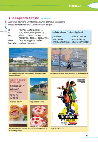 £S1fl
3 Le programme de visite en fo rm e, écrire
Ecrivez un courriel à un(e) ami(e) pour lui décrire le programme
de votre week-end à Lyon. Utilisez le futur simple.
je réserver .../te m ontrer...
tu voir/prendre des photos de ...
on aller à .../ s e promener/ ...
manger du/de la ... /découvrir/...
nous faire les m agasins/visiter...
les visites te plaire/aim er/...
Le futur simple (verbes réguliers)
j'arriverai nous arriverons
tu arriveras vous arriverez
il/elle/on arrivera ils/elles arriveront
U n n o u v e a u m u sé e d e s scie n ce s e t d e s so c ié té s: le m u sé e
d e s C o n flu e n c e s
Un m u r p e in t d e Lyo n , d a n s le q u a rtie r d e la C ro ix -R o u sse
AUBERGE DE JEUNESSE
DU VIEUX-LYON
41-45 montée du Chemin Neuf
Tél. *33(0)4 78 15 05 50
lyonQhifranoe.org
wwwhifranœ.org
Nuitée/night : 19,50à/
to2M 0€
©ce
© © ©
Le fe stiv a l A c o rd a n seD e la b rio c h e p o u r to u s le s g o û ts : le s a u c is s o n b rio c h é e t
la b rio ch e p ra lin é e
L e s q u a is d e la S a ô n eO ù p a s s e r la n u it?
43
 