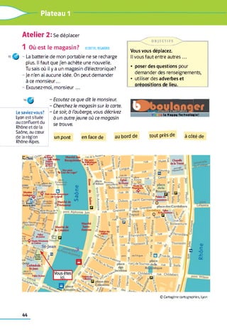 Plateau 1
Atelier 2: Se déplacer
1 Où est le magasin? ecouter, regarder
15 O - La batterie de mon portable ne se recharge
plus. Il faut que j'en achète une nouvelle.
Tu sais où il y a un magasin d'électronique?
- je n'en ai aucune idée. On peut demander
à ce m onsieur...
- Excusez-moi, m onsieur...
— c n i E C T I F S ~ ^ >--------------
Vous vous déplacez.
Il vous faut entre autres...
• poser des questions pour
demander des renseignements,
• utiliser des adverbes et
DréDositions de lieu.
Le saviez-vous?
Lyon est située
au confluent du
Rhône et de la
Saône, au cœur
de la région
Rhône-Alpes.
Ecoutez ce que dit le monsieur.
Cherchez le magasin sur la carte.
Le soir, à l'auberge, vous décrivez
à un autre jeune où ce magasin
se trouve.
5 5 5 b BRer
V s la Happy-Technologie!
un pont en face de au bord de tout près de à côté de
ru. 6t 1» P *»"*"
Mulet s Chapdle
de la Trinité
Neuvea.
°- Longue
M usées S'»
Gadagne*.
d« Guignol
Dubois
place des Cordeliers
Grenette
w rue St-
Q Bonaventuiplace Neuve-*---- ^ -
Sam^ean £
M an
§ *£***• ,
îïT S f fer e
och€<5 >Mus* Miniatures DuquaJre J
é ft Cinéma
U > | * - JeanJ
^ (Cathédrale?
St-Jean
place E
Commette
Palau St-Jean
i
^Perrandièrig Ferrandière oc
ThomassinThomassin
de l'Argua ? □
^ place
rueJ.deToumes delà
[Vous êtesl rue Childeb^ rue Childebert
place
tntonin
© C a rta g èn e cartog raphies, Lyon
44
 