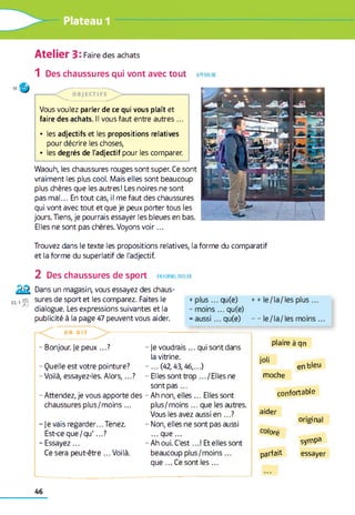 Atelier 3: Faire des achats
1 Des chaussures qui vont avec tout approch e
18'.r j
Vous voulez parler de ce qui vous plaît et
faire des achats. Il vous faut entre autres ...
• les adjectifs et les propositions relatives
pour décrire les choses,
• les degrés de l'adjectif pour les comparer.
Waouh, les chaussures rouges sont super. Ce sont
vraiment les plus cool. Mais elles sont beaucoup
plus chères que les autres! Les noires ne sont
pas m al... En tout cas, il me faut des chaussures
qui vont avec tout et que je peux porter tous les
jours. Tiens, je pourrais essayer les bleues en bas.
Elles ne sont pas chères. Voyons vo ir...
Trouvez dans le texte les propositions relatives, la forme du comparatif
et la forme du superlatif de l'adjectif.
2 Des chaussures de sport en fo rm e, p a r ier
Dans un magasin, vous essayez des chaus-
321 |gj sures de sport et les comparez. Faites le
dialogue. Les expressions suivantes et la
publicité à la page 47 peuvent vous aider.
+plus ... qu(e)
- m oins... qu(e)
=aussi ... qu(e)
++le/la/les plus ...
- - le/la/les moins ...
O N D I T
- Bonjour, je peux ...? - je voudrais... qui sont dans
la vitrine.
-...(4 2 ,4 3 ,4 6 ,...)
- Elles sont trop .../E lle s ne
sont p as...
- Attendez, je vous apporte des - Ah non, elles ... Elles sont
- Quelle est votre pointure?
- Voilà, essayez-les. A lors,...?
plaire à qn
joli
moche
confortable
bleu
chaussures plus/m oins... plus/moins ... que les autres.
Vous les avez aussi en ...? aider
original
je vais regarder... Tenez. - Non, elles ne sont pas aussi
coloréEst-ce que/qu'...? ... que...
sympaEssayez... - Ah oui. C'est...! Et elles sont
Ce sera peut-être ... Voilà. beaucoup plus/m oins...
que ...C e sont les ...
parfait essayer
46
 