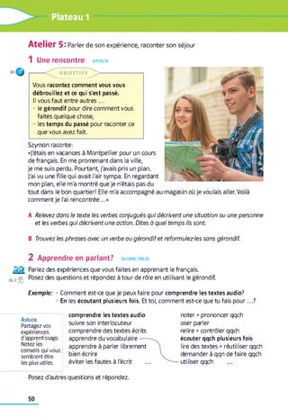 Plateau 1
Atelier 5: Parler de son expérience, raconter son séjour
1 Une rencontre APPROCHE
O B JE C T IFS
Vous racontez comment vous vous
débrouillez et ce qui s'est passé.
Il vous faut entre autres ...
- le gérondif pour dire comment vous
faites quelque chose,
- les temps du passé pour raconter ce
que vous avez fait.
Szymon raconte:
«j'étais en vacances à Montpellier pour un cours
de français. En me promenant dans la ville,
je me suis perdu. Pourtant, j'avais pris un plan,
j'ai vu une fille qui avait l'air sympa. En regardant
mon plan, elle m'a montré que je n'étais pas du
tout dans le bon quartier! Elle m'a accompagné au magasin où je voulais aller. Voilà
comment je l'ai rencontrée...»
A Relevez dans le texte les verbes conjugués qui décrivent une situation ou une personne
et les verbes qui décrivent une action. Dites à quel temps ils sont
B Trouvez les phrases avec un verbe au gérondif et reformulez-les sans gérondif.
2 Apprendre en parlant? en forme, parler
Parlez des expériences que vous faites en apprenant le français.
36 2 rsj Posez des questions et répondez à tour de rôle en utilisant le gérondif.
Exemple: - Comment est-ce que je peux faire pour comprendre les textes audio?
- En les écoutant plusieurs fois. Et toi, comment est-ce que tu fais pour...?
Astuce
Partagez vos
expériences
d'apprentissage.
Notez les
conseils qui vous
semblent être
les plus utiles.
comprendre les textes audio
suivre son interlocuteur
comprendre des textes écrits
apprendre du vocabulaire
apprendre à parler librement
bien écrire
éviter les fautes à l'écrit
noter +prononcer qqch
oser parler
relire +contrôler qqch
écouter qqch plusieurs fois
lire des textes + réutiliser qqch
demander à qqn de faire qqch
-utiliser qqch
Posez d'autres questions et répondez.
50
 