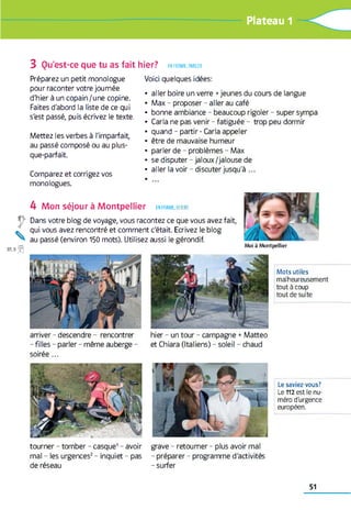 Ï0f Plateau 1
3 Qu'est-ce que tu as fait hier? en forme,parler
Préparez un petit monologue
pour raconter votre journée
d'hier à un copain/une copine.
Faites d'abord la liste de ce qui
s'est passé, puis écrivez le texte.
Mettez les verbes à l'imparfait,
au passé composé ou au plus-
que-parfait.
Comparez et corrigez vos
monologues.
Voici quelques idées:
• aller boire un verre +jeunes du cours de langue
• Max - proposer - aller au café
• bonne ambiance - beaucoup rigoler - super sympa
• Caria ne pas venir - fatiguée - trop peu dormir
• quand - partir - Caria appeler
• être de mauvaise humeur
• parler de - problèmes - Max
• se disputer - jaloux /jalouse de
• aller la voir - discuter jusqu'à ...
4 Mon séjour à Montpellier en forme, écrire
Dans votre blog de voyage, vous racontez ce que vous avez fait,
qui vous avez rencontré et comment c'était. Ecrivez le blog
au passé (environ 150 mots). Utilisez aussi le gérondif.
M oi à M o n tp e llie r
arriver - descendre - rencontrer
- filles - parler - même auberge -
soirée ...
Mots utiles
malheureusement
tout à coup
tout de suite
hier - un tour - campagne +Matteo
et Chiara (Italiens) - soleil - chaud
Le saviez-vous?
Le 112 est le nu­
méro d'urgence
européen.
tourner - tomber - casque1 - avoir
mal - les urgences2 - inquiet - pas
de réseau
grave - retourner - plus avoir mal
- préparer - programme d'activités
- surfer
51
 