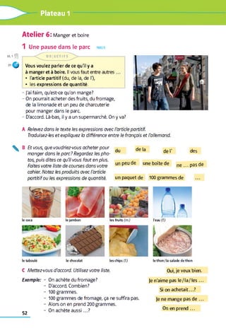 Plateau 1
Atelier 6: Manger et boire
38,1
1 Une pause dans le parc PARLER
f l
O
O B JE C T IFS
Vous voulez parler de ce qu'il y a
à manger et à boire. Il vous faut entre autres ...
• l'article partitif (du, de la, de %
• les expressions de quantité.
- j'ai faim, qu'est-ce qu'on mange?
- On pourrait acheter des fruits, du fromage,
de la limonade et un peu de charcuterie
pour manger dans le parc
- D'accord. Là-bas, il y a un supermarché. On y va?
A Relevez dans le texte les expressions avec l'article partitif.
Traduisez-les et expliquez la différence entre le français et l'allemand.
B Et vous, que voudriez-vous acheter pour
manger dans le parc? Regardez les pho­
tos, puis dites ce qu'il vous faut en plus.
Faites votre liste de courses dans votre
cahier. Notez les produits avec l'article
partitif ou les expressions de quantité.
du de la de I' des
un peu de une boîte de n e ...p a sd e
un paquet de 10 0 grammes de
le ja m b o n le s fru its (m .) l’e a u (f.)
le ch o co la t le s c h ip s (f.) le t h o n / la s a la d e d e t h o n
le coca
le ta b o u lé
C Mettez-vous d’accord. Utilisez votre liste. Oui, je veux bien.
Exemple: On achète du fromage?
D'accord. Combien?
10 0 grammes.
10 0 grammes de fromage, ça ne suffira pas.
Alors on en prend 200 grammes.
On achète au ssi...?
Je n'aime pas le/la/les ...
Si on achetait...?
Je ne mange pas de ...
On en prend ...
52
 