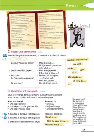 PARLER2 Passer une commande
Jouez le dialogue entre le serveur/la serveuse et le client/la cliente.
3 9 ,3 ^ | - C T O N D I T ------------
- Bonjour. Vous avez choisi?
- je suis désolé(e). je peux ...
- Et à boire?
- De l'eau plate ou gazeuse?
- Ce sera tout?
- Moi, je prends ...
- Moi, je ne sais pas encore.
Avez-vous...?
- Bon, alors je prends ...
- Est-ce que je peux ... ?
- De l'eau, s'il vous plaît.
- ..., s'il vous plaît
- Pour moi, ce sera ...
- Oui, c'est tout, merci.
salade de chèvre chaud
orangina
jus d e ...
pain
pizza
plat végétarien
un verre de ...
3 L'addition, s'il vous plaît, ecouter
Vous avez mangé dans une crêperie avec votre correspondant
et un de ses copains. Maintenant, vous voulez payer.
Vous avez mangé
• une crêpe caramel,
• une crêpe chocolat glace vanille,
• une crêpe noix de coco.
■nÇ j A Ecoutez le dialogue 1 et réagissez.
23 Ç j B Ecoutez le dialogue 2 et réagissez.
C Dites quelle est la somme à payer.
Vous avez bu
• un coca,
• un jus d'orange,
• un diabolo menthe.
Réactions possibles:
Oui, c'est ça.
Non, il y a une erreur:...
Vous avez oublié ...
Le saviez-vous?
En France, il y
a toujours une
seule addition par
table. Souvent
quelqu'un paie
pour tout le
monde et on le
rembourse après.
Si on veut donner
un pourboire, on
laisse de l'argent
sur la table.
53
 