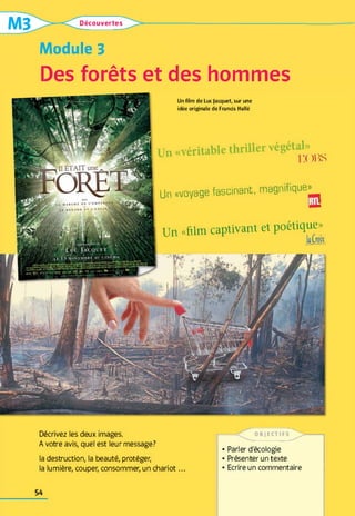 Découvertes
Module 3
Des forêts et des hommes
Un «véritable thriller végétal»^
Un «voyage fascinant, magnifique»^
Un «film captivant et poétique»
U n film d e Lu c (a c q u ê t, su r u n e
id é e o rig in a le d e F ra n c is H a llé
Décrivez les deux images.
A votre avis, quel est leur message?
la destruction, la beauté, protéger,
la lumière, couper, consommer, un chariot...
O B ) E C T I F S ^ >
• Parler d'écologie
• Présenter un texte
• Ecrire un commentaire
54
 