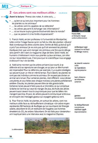 2 «Les arbres sont nos meilleurs alliés.» lire. médiation
Avant la lecture: Prenez des notes. A votre a v is,...
• ... qu'est-ce qui est plus important pour les hommes:
les plantes ou les animaux?
• ... les arbres sont-ils capables de se défendre?
• ... les arbres peuvent-ils échanger des informations?
• ... où se trouve la plus grande biodiversité dans le monde?
• ... que se passe-t-il si les forêts disparaissent?
un b io lo g iste e n g a g é
1 . Francis Hallé, ancien professeur à l'université de Montpellier,
lutte contre l'image fausse qu'on se fait du rôle des plantes: «Quand
Noé a embarqué les êtres vivants dans l'arche de Noé, qu'est-ce qu’il
a pris? Les animaux!Je ne crois pas qu’il ait emmené les plantes!
Expliquez-moi: que vont manger ces animaux une fois que le déluge
sera parti?» dit-il dans le magazine L'âge de faire. Selon Hallé, les
humains s'intéressent moins aux plantes qu'aux animaux, car elles
ne leur ressemblent pas. C'est pourquoi le scientifique nous engage
à découvrir leur vie secrète.
c o n tre la d é fo re s ta tio n
embarquer qqn
принести на борт
le déluge повінь
2 . Hallé aime montrer que les arbres arrivent à se nourrir, à se
défendre et à se reproduire sans bouger, ce qui pour un être humain
est impensable! Pourse défendre, par exemple, il y a quatre stratégies
qui peuvent jouer un rôle en même temps. Tout d'abord, les plantes ne
sont pas des individus comme les animaux. On ne peut pas diviser un
animal sans le tuer. Pour certaines plantes, c'est différent: «vous divisez
une plante, et vous faites avec chaque morceau une plante parfaitement
entière». Ensuite, les plantes peuvent être de très grande taille.
Certaines lianes peuvent faire jusqu'à un kilomètre, ce qui complique
la tâche de l'animal qui veut les manger. De plus, les fruits des arbres
peuvent aussi devenirtout à coup toxiques pour que les bêtes n'en
mangent pas trop. Et puis, les arbres peuvent communiquer entre eux
en envoyant des messages gazeux qui voyagent grâce au vent
se nourrir живити
себе
se reproduire
відтворювати
tuer убивати
un morceau
шматок
gazeux
загазований
3. Pour Francis Hallé, les plantes, et surtout les arbres, sont nos
meilleurs alliés face au réchauffement climatique: «Un arbre moyen
représente 200 hectares de feuillages qui se nourrissent de l’énergie
solaire, absorbent le C02et restituent de l’oxygène. Les hommes
émettent du CO2, les arbres l’absorbent On est faits pour s'entendre.»
a-t-il expliqué dans une interview avec le magazine L'Express.
le réchauffement
потепління
restituer qqch
відновлювати
L a d é fo re sta tio n
56
 