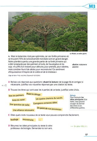Le M o a b i, u n a rb re g é a n t
4. Mais le botaniste n'est pas optimiste, car ces forêts primaires où
se trouvent 75% de la biodiversité mondiale sont en grand danger.
Notre planète a perdu une grande partie de sa forêt primaire qui
a été remplacée par des palmiers à huile, de l'eucalyptus et du abattre повалити
soja. «Il suffit d'un instant pour détruire, pour prendre, pour abattre, дерево
mais combien faut-il de siècles pour reconstruire? Ce sentiment
dimpuissance m'inspire de h colère et de la tristesse.»
Cdge de faire n° 86, m ai 2014; L'Express.fr 13/11/2013
4 2 ,2 j S j
A Relisez vos réponses aux questions «Avant la lecture» de la page 56 et corrigez si
nécessaire, justifiez vos nouvelles réponses par une citation du texte.
B Trouvez les titres qui vont avec les 4 parties de ce texte, justifiez votre choix.
Vive les palmiers ^ déluge
A m is du soleil Les quatre chemins du succès
Une question de taille Corrige° nS CertaineS “ “
Une alliance nécessaire Vue Pes5,miste
Astuce
Pour formuler les
idées principales d'un
texte, vous pouvez
essayer de donner
des titres à ses
différentes parties.
C Dites quels mots nouveaux de ce texte vous pouvez comprendre facilement
feuillage reconstruire
D Résumez les idées principales du texte à votre
professeur de biologie. Demandez-lui son avis.
—> En plus 103,2 Д
57
 