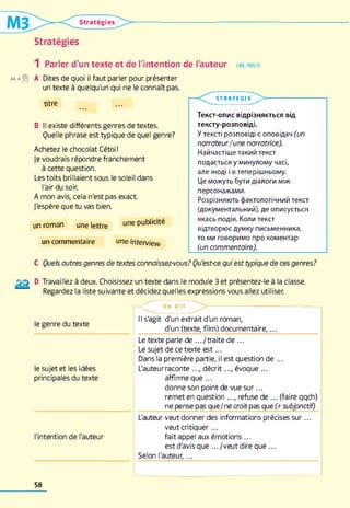 Stratégies
Stratégies
1 Parler d'un texte et de l'intention de l'auteur
*à,4 *0 A Dites de quoi il faut parler pour présenter
un texte à quelqu'un qui ne le connaît pas.
LIRE, PARLER
titre
B II existe différents genres de textes.
Quelle phrase est typique de quel genre?
Achetez le chocolat Cétoi!
Je voudrais répondre franchement
à cette question.
Les toits brillaient sous le soleil dans
l'air du soir.
A mon avis, cela n'est pas exact
J'espère que tu vas bien.
un roman une lettre une Pu^ icit®
un commentaire °ne interview
S T R A T E G IE
L >
Текст-опис відрізняється від
тексту-розповіді.
У тексті розповіді є оповідач (un
narrateur/une narratrice).
Найчастіше такий текст
подається у минулому часі,
але іноді і в теперішньому.
Це можуть бути діалоги між
персонажами.
Розрізняють фактологічний текст
(документальний), де описується
якась подія. Коли текст
відтворює думку письменника,
то ми говоримо про коментар
(un commentaire).
C Quels autres genres de textes connaissez-vous? Qu'est-ce qui est typique de ces genres?
D Travaillez à deux. Choisissez un texte dans le module 3 et présentez-le à la classe.
1 Regardez la liste suivante et décidez quelles expressions vous allez utiliser.
le genre du texte
le sujet et les idées
principales du texte
l'intention de l'auteur
- < r O N D I T
Il s'agit d'un extrait d'un roman,
d'un (texte, film ) d o cu m entaire,______________
Le texte parle de .../tra ite de ...
Le sujet de ce texte e s t...
Dans la première partie, il est question de ...
L'auteur raconte ..., d écrit..., évoque ...
affirme que...
donne son point de vue su r...
remet en question ..., refuse de ... (faire qqch)
ne pense pas que/ne croit pas que (+ subjonctif)
L'auteur veut donner des informations précises su r...
veut critiquer...
fait appel aux émotions ...
est d'avis que .../ve u t dire que ...
Selon l'auteur,...
58
 