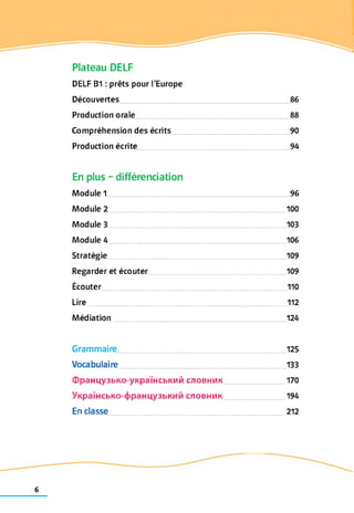 Plateau DELF
DELF B1 : prêts pour l'Europe
Découvertes................................................................................ 86
Production orale 88
Compréhension des écrits 90
Production écrite 94
En plus - différenciation
Module 1...................................................................................... 96
Module 2................................................................................... 100
Module 3....................................................................................103
Module 4.................................................................................... 106
Stratégie.................................................................................... 109
Regarder et écouter 109
Écouter.......................................................................................110
Lire..............................................................................................112
Médiation 124
Grammaire................................................................................125
Vocabulaire 133
Французько-український словник 170
Українсько-французький словник 194
En classe 212
 