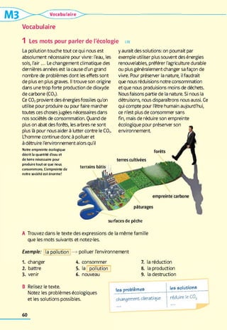 Vocabulaire
Vocabulaire
1 Les mots pour parler de l'écologie
La pollution touche tout ce qui nous est
absolument nécessaire pour vivre: l'eau, les
sols, l'air... Le changement climatique des
dernières années est la cause d'un grand
nombre de problèmes dont les effets sont
de plus en plus graves. Il trouve son origine
dans une trop forte production de dioxyde
de carbone (C02).
Ce C02 provient des énergies fossiles qu'on
utilise pour produire ou pour faire marcher
toutes ces chosesjugées nécessaires dans
nos sociétés de consommation. Quand de
plus on abat des forêts, les arbres ne sont
plus là pour nous aider à lutter contre le C02.
L'homme continue donc à polluer et
à détruire l'environnementalors qu'i
N otre e m p re in te é co lo g iq u e
d é c rit la q u a n tité d ’e a u e t
d e t e r r e n é c e s s a ir e p o u r
p ro d u ire t o u t ce q u e n o u s
c o n so m m o n s. L’e m p re in te d e
n o tre s o c ié té e s t é n o r m e !
LIRE
y aurait des solutions: on pourrait par
exemple utiliser plus souvent des énergies
renouvelables, préférer l'agriculture durable
ou plus généralement changer sa façon de
vivre. Pour préserver la nature, il faudrait
que nous réduisions notre consommation
et que nous produisions moins de déchets.
Nousfaisons partie de la nature. Si nous la
détruisons, nous disparaîtrons nous aussi. Ce
qui compte pour l'être humain aujourd'hui,
ce n'est plus de consommer sans
fin, mais de réduire son empreinte
écologique pour préserver son
environnement
terrains bâtis
surfaces de pèche
A Trouvez dans le texte des expressions de la même famille
que les mots suivants et notez-les.
Exemple: la pollution polluer l'environnement
1 . changer
2 . battre
3. venir
4.
5.
6 .
consommer
la pollution
nouveau
7. la réduction
8. la production
9. la destruction
B Relisez le texte.
Notez les problèmes écologiques
et les solutions possibles.
les problèmes les solutions
changement climatique réduire le C02
60
 