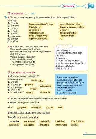 2 A mon avis, ... écrire
 A
1.
2.
3.
4.
5.
6.
7.
8.
9.
Trouvez et notez les mots qui vont ensemble. Il y a plusieurs possibilités.
utiliser
préférer
préserver
détruire
réduire
abattre
consommer
changer
produire
la consommation d'énergie
les déchets
des arbres
la forêt primaire
notre façon de vivre
l'agriculture durable
moins d'huile de palme
des énergies renouvelables
la nature
de l'énergie fossile
l'environnement
B Que faire pour préserver l'environnement?
Dans une discussion sur Internet,
vous donnez votre avis. Ecrivez un petit texte
de 8 à 10 phrases.
Voilà ce qui peut vous aider:
• les mots de la partie A,
• vos notes de l'exercice 1B,
• les expressions de On dit.
3 Les adjectifs en -able
A
1.
2.
3.
4.
5.
6.
Quel nom va avec quel adjectif?
un vêtement
une pile
une énergie
une solution
un monde
un téléphone
renouvelable
portable rechargeable
vivable
lavable préférable
CT o n d i t --------------------
pourfaireqqch
il est important de faire qqch
de plus,...
à cause de ...
il y a de plus en p lusd e/d '...
il y a de moins en moins d e /d '...
plus on ..., plus on ...
c'est pourquoi...
Багато прикметників, які
мають закінчення -able і -ible
утворюються від дієслів. Дуже
легко здогадатися значення
таких прикметників,
laver lavable
(= que l'on peut laver)
B Trouvez les adjectifs et donnez des exemples de leur utilisation.
Exemple: une agriculture durable
durer comparer remarquer justifier jeter
C Utilisez chaque adjectif dans une expression.
Exemple: une histoire incroyable
incroyable
inexplicable
inacceptable
inutilisable
inoubliable
irrésistible
inévitable indestructible
interminable illisible
61
 