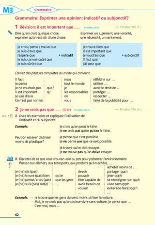 Grammaire
Grammaire: Exprimer une opinion: indicatif ou subjonctif?
1 Révision: il est important que . . . enforme,écrire —> En plus 103,3 a
Dire qu'on croit quelque chose, Exprimer un jugement, une volonté,
exprimer qu'on est sûr d'une chose: une nécessité, un sentiment:
Je crois / pense /trouve que
Je suis d'avis que
J'espère que
Je suis convaincu(e) que
Je suis sûrfe) que
Je trouve bien que
Il est important que
+indicatif Je voudrais que +subjonctif
Il faut que
J'ai peur que
Ecrivez des phrases complètes au mode qui convient
Il faut : nous réfléchir su r...
Je pense tout le monde utiliser...
Je ne voudrais pas ■que/ : je avoir le droit de ...
Il est important : qu' les responsables protéger...
Je suis d'avis ; on respecter...
Ce n'est pas normal : : vous faire de la publicité pour...
2 Je ne crois pas que . . . (G 10) ENFORME,PARLER —» En plus 104, AA
« ,6-7 A Lisez les exemples et expliquez l'utilisation de
l'indicatif et du subjonctif.
Exemple:
Peut-on essayer d'utiliser
moins de plastique?
Je crois qu'on peut le faire.
Je ne crois pas qu'on puisse le faire.
Je pense que c'est possible.
Je ne pense pas que ce soit possible.
Je trouve qu'on doit essayer.
Je ne trouve pas qu'on doive essayer.
B Discutez de ce que vous trouvez utile ou pas pourpréserver l'environnement
Pensez aux déchets, aux transports, aux produits qu'on achète,...
acheter moins d e ...
Je (ne) dis (pas)
Je (ne) trouve (pas) bien qu'on
Je (ne) pense/crois (pas) que les gens
Je (ne) suis (pas) sûr(e)
devoir
pouvoir
être capable de
avoir besoin de
vouloir
partager qqch
jeter qqch
se renseigner sur qqch
vivre sans qqch
éviter (de faire) qqch
Exemple: - Je trouve que les gens doivent moins utiliser la voiture.
- Moi, je ne crois pas qu'on puisse vivre sans voiture. Je pense que ...
- C'est vrai, mais ...
62
 