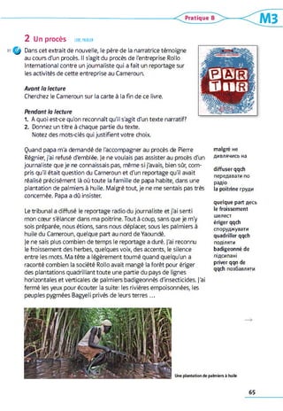 2 UnprOCèS LIRE,PARLER
30 Q Dans cet extrait de nouvelle, le père de la narratrice témoigne
au cours d'un procès. Il s'agit du procès de l'entreprise Rollo
International contre un journaliste qui a fait un reportage sur
les activités de cette entreprise au Cameroun.
Avant la lecture
Cherchez le Cameroun sur la carte à la fin de ce livre.
Pendant la lecture
1. A quoi est-ce qu'on reconnaît qu'il s'agit d'un texte narratif?
2 . Donnez un titre à chaque partie du texte.
Notez des mots-clés qui justifient votre choix.
Quand papa m'a demandé de l'accompagner au procès de Pierre
Régnier, j'ai refusé d'emblée. Je ne voulais pas assister au procès d'un
journaliste que je ne connaissais pas, même si j'avais, bien sûr, com­
pris qu'il était question du Cameroun et d'un reportage qu'il avait
réalisé précisément là où toute la famille de papa habite, dans une
plantation de palmiers à huile. Malgré tout, je ne me sentais pas très
concernée. Papa a dû insister.
Le tribunal a diffusé le reportage radio du journaliste et j'ai senti
mon cœur s'élancer dans ma poitrine. Tout à coup, sans que je m'y
sois préparée, nous étions, sans nous déplacer, sous les palmiers à
huile du Cameroun, quelque part au nord de Yaoundé,
je ne sais plus combien de temps le reportage a duré, j'ai reconnu
le froissement des herbes, quelques voix, des accents, le silence
entre les mots. Ma tête a légèrement tourné quand quelqu'un a
raconté combien la société Rollo avait mangé la forêt pour ériger
des plantations quadrillant toute une partie du pays de lignes
horizontales et verticales de palmiers badigeonnés d'insecticides. J'ai
fermé les yeux pour écouter la suite: les rivières empoisonnées, les
peuples pygmées Bagyeli privés de leurs terres ...
malgré не
дивлячись на
diffuser qqch
передавати по
радіо
la poitrine груди
quelque part десь
le froissement
шелест
ériger qqch
споруджувати
quadriller qqch
поділяти
badigeonné de
підсипані
priver qqn de
qqch позбавляти
65
 