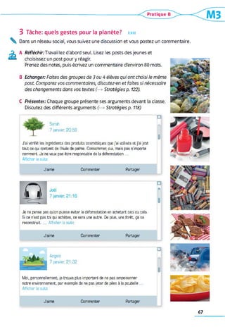 3 Tâche: quels gestes pour la planète? écrire
Dans un réseau social, vous suivez une discussion et vous postez un commentaire.
A Réfléchir:Travaillez d'abord seul. Lisez les posts des jeunes et
choisissez un post pour y réagir.
Prenez des notes, puis écrivez un commentaire d'environ 80 mots.
B Echanger: Faites des groupes de 3 ou 4 élèves qui ont choisi le même
post Comparez vos commentaires, discutez-en et faites si nécessaire
des changements dans vos textes (—* Stratégies p. 122).
C Présenter: Chaque groupe présente ses arguments devant la classe.
Discutez des différents arguments (—» Stratégies p. 118)
Sarah
7 janvier, 20:58
J'ai vérifié les ingrédients des produits cosmétiques que j'ai utilisés et j'ai jeté
tout ce qui contient de l'huile de palme. Consommer, oui, mais pas n'importe
comment. Je ne veux pas être responsable de la déforestation
Afficher la suite
9
J ’aime Commenter Partager
Je ne pense pas qu'on puisse éviter la déforestation en achetant ceci ou cela.
Si ce n'est pas toi qui achètes, ce sera une autre. De plus, une forêt, ça se
reconstruit. Afficher la suite
J ’aime Commenter Partager
ré
Angelo
7 janvier, 21:32
Moi, personnellement, je trouve plus important de ne pas empoisonner
notre environnement, par exemple de ne pas jeter de piles à la poubelle
Afficher la suite
□
I
J ’aime Commenter Partager
67
 